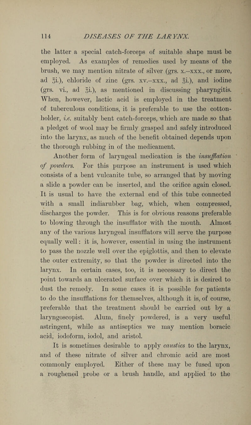 the latter a special catch-forceps of suitable shape must be employed. As examples of remedies used by means of the brush, we may mention nitrate of silver (grs. x.-xxx., or more, ad 5i-)> chloride of zinc (grs. xv.—xxx., ad §i.), and iodine (grs. vi., ad 3i.), as mentioned in discussing pharyngitis. When, however, lactic acid is employed in the treatment of tuberculous conditions, it is preferable to use the cotton- holder, i.e. suitably bent catch-forceps, which are made so that a pledget of wool may be firmly grasped and safely introduced into the larynx, as much of the benefit obtained depends upon the thorough rubbing in of the medicament. Another form of laryngeal medication is the insufflation of powders. For this purpose an instrument is used which consists of a bent vulcanite tube, so arranged that by moving a slide a powder can be inserted, and the orifice again closed. It is usual to have the external end of this tube connected with a small indiarubber bag, which, when compressed, discharges the powder. This is for obvious reasons preferable to blowing through the insufflator with the mouth. Almost any of the various laryngeal insufflators will serve the purpose equally well: it is, however, essential in using the instrument to pass the nozzle well over the epiglottis, and then to elevate the outer extremity, so that the powder is directed into the larynx. I11 certain cases, too, it is necessary to direct the point towards an ulcerated surface over which it is desired to dust the remedy. In some cases it is possible for patients to do the insufflations for themselves, although it is, of course, preferable that the treatment should be carried out by a laryngoscopist. Alum, finely powdered, is a very useful astringent, while as antiseptics we may mention boracic acid, iodoform, iodol, and aristol. It is sometimes desirable to apply caustics to the larynx, and of these nitrate of silver and chromic acid are most commonly employed. Either of these may be fused upon a roughened probe or a brush handle, and applied to the