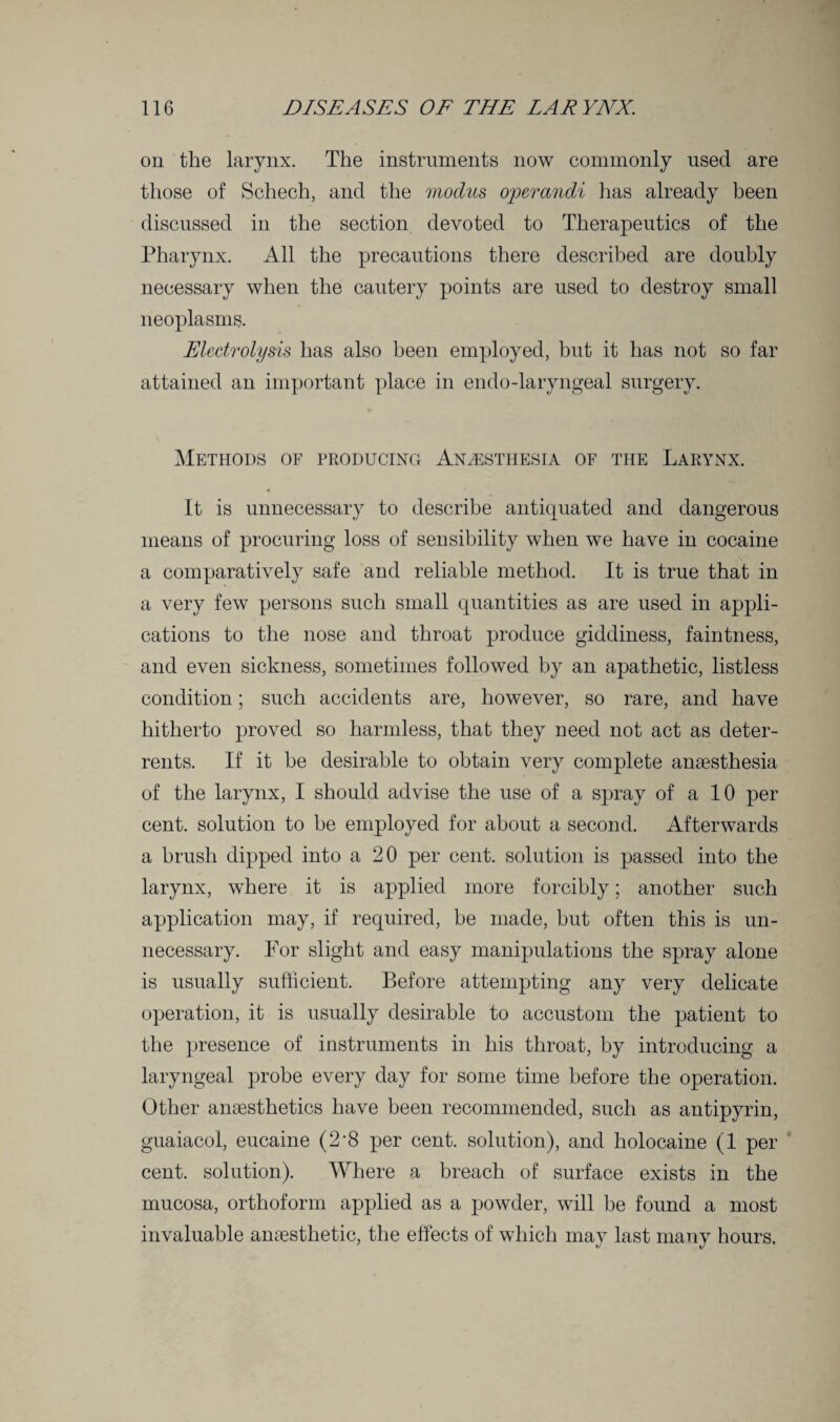 on the larynx. The instruments now commonly used are those of Schech, and the modus operandi has already been discussed in the section devoted to Therapeutics of the Pharynx. All the precautions there described are doubly necessary when the cautery points are used to destroy small neoplasms. Electrolysis has also been employed, but it has not so far attained an important place in endo-laryngeal surgery. Methods of producing Anaesthesia of the Larynx. It is unnecessary to describe antiquated and dangerous means of procuring loss of sensibility when we have in cocaine a comparatively safe and reliable method. It is true that in a very few persons such small quantities as are used in appli¬ cations to the nose and throat produce giddiness, faintness, and even sickness, sometimes followed by an apathetic, listless condition; such accidents are, however, so rare, and have hitherto proved so harmless, that they need not act as deter¬ rents. If it be desirable to obtain very complete anaesthesia of the larynx, I should advise the use of a spray of a 10 per cent, solution to he employed for about a second. Afterwards a brush dipped into a 20 per cent, solution is passed into the larynx, where it is applied more forcibly; another such application may, if required, be made, but often this is un¬ necessary. For slight and easy manipulations the spray alone is usually sufficient. Before attempting any very delicate operation, it is usually desirable to accustom the patient to the presence of instruments in his throat, by introducing a laryngeal probe every day for some time before the operation. Other anaesthetics have been recommended, such as antipyrin, guaiacol, eucaine (2‘8 per cent, solution), and holocaine (1 per cent, solution). Where a breach of surface exists in the mucosa, orthoform applied as a powder, will he found a most invaluable anaesthetic, the effects of which may last many hours.