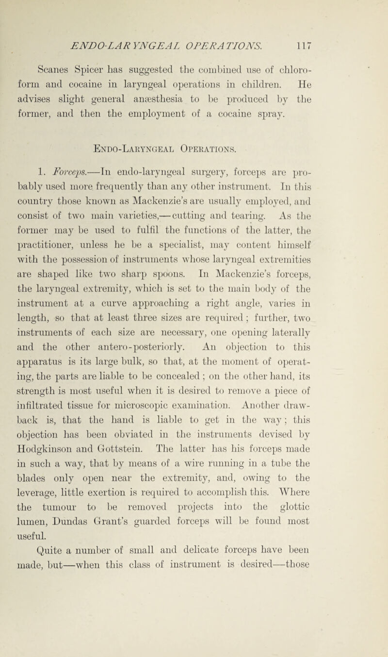 Scanes Spicer lias suggested the combined use of chloro¬ form and cocaine in laryngeal operations in children. He advises slight general anaesthesia to be produced by the former, and then the employment of a cocaine spray. Endo-Laryngeal Operations. 1. Forceps.—In endo-laryngeal surgery, forceps are pro¬ bably used more frequently than any other instrument. In this country those known as Mackenzie’s are usually employed, and consist of two main varieties,— cutting and tearing. As the former may be used to fulfil the functions of the latter, the practitioner, unless he be a specialist, may content himself with the possession of instruments whose laryngeal extremities are shaped like two sharp spoons. In Mackenzie’s forceps, the laryngeal extremity, which is set to the main body of the instrument at a curve approaching a right angle, varies in length, so that at least three sizes are required; further, two instruments of each size are necessary, one opening laterally and the other antero-posteriorly. An objection to this apparatus is its large bulk, so that, at the moment of operat¬ ing, the parts are liable to be concealed; on the other hand, its strength is most useful when it is desired to remove a piece of infiltrated tissue for microscopic examination. Another draw¬ back is, that the hand is liable to get in the way; this objection has been obviated in the instruments devised by Hodgkinson and Gottstein. The latter has his forceps made in such a way, that by means of a wire running in a tube the blades only open near the extremity, and, owing to the leverage, little exertion is required to accomplish this. Where the tumour to be removed projects into the glottic lumen, Dundas Grant’s guarded forceps will be found most useful. Quite a number of small and delicate forceps have been made, but—when this class of instrument is desired—those