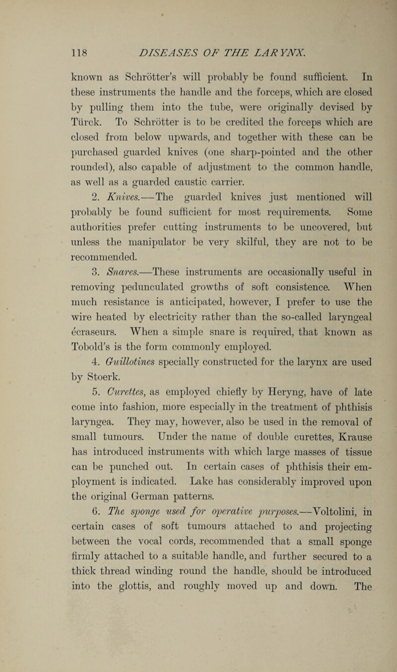 known as Schrotter’s will probably be found sufficient. In these instruments the handle and the forceps, which are closed by pulling them into the tube, were originally devised by Tiirck. To Schrotter is to he credited the forceps which are closed from below upwards, and together with these can he purchased guarded knives (one sharp-pointed and the other rounded), also capable of adjustment to the common handle, as well as a guarded caustic carrier. 2. Knives.—The guarded knives just mentioned will probably he found sufficient for most requirements. Some authorities prefer cutting instruments to be uncovered, but unless the manipulator he very skilful, they are not to he recommended. 3. Snares.—These instruments are occasionally useful in removing pedunculated growths of soft consistence. When much resistance is anticipated, however, I prefer to use the wire heated by electricity rather than the so-called laryngeal ecraseurs. When a simple snare is required, that known as Tobold’s is the form commonly employed. 4. Guillotines specially constructed for the larynx are used by Stoerk. 5. Curettes, as employed chiefly by Heryng, have of late come into fashion, more especially in the treatment of phthisis laryngea. They may, however, also be used in the removal of small tumours. Under the name of double curettes, Krause has introduced instruments with which large masses of tissue can be punched out. In certain cases of phthisis their em¬ ployment is indicated. Lake has considerably improved upon the original German patterns. 6. The sponge used for operative purposes.—Yoltolini, in certain cases of soft tumours attached to and projecting between the vocal cords, recommended that a small sponge firmly attached to a suitable handle, and further secured to a thick thread winding round the handle, should be introduced into the glottis, and roughly moved up and down. The