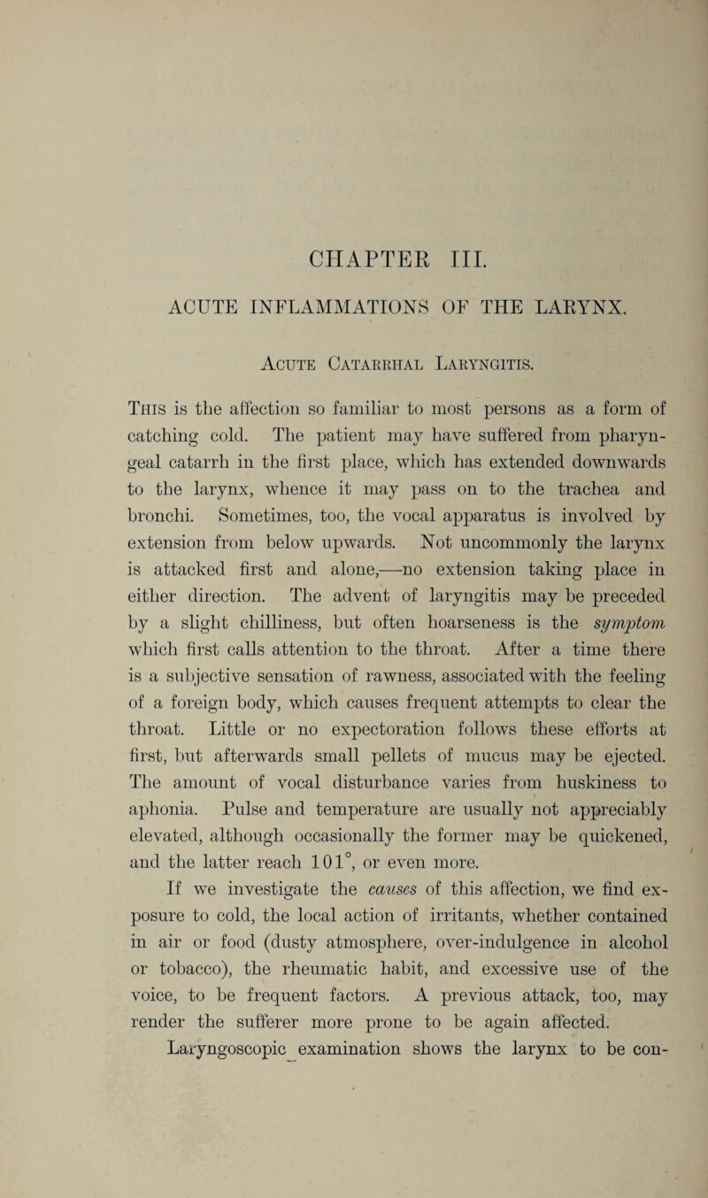 CHAPTER III. ACUTE INFLAMMATIONS OF THE LARYNX. Acute Catarrhal Laryngitis. This is the affection so familiar to most persons as a form of catching cold. The patient may have suffered from pharyn¬ geal catarrh in the first place, which has extended downwards to the larynx, whence it may pass on to the trachea and bronchi. Sometimes, too, the vocal apparatus is involved by extension from below upwards. Not uncommonly the larynx is attacked first and alone,—no extension taking place in either direction. The advent of laryngitis may be preceded by a slight chilliness, but often hoarseness is the symptom which first calls attention to the throat. After a time there is a subjective sensation of rawness, associated with the feeling of a foreign body, which causes frequent attempts to clear the throat. Little or no expectoration follows these efforts at first, but afterwards small pellets of mucus may be ejected. The amount of vocal disturbance varies from huskiness to aphonia. Pulse and temperature are usually not appreciably elevated, although occasionally the former may be quickened, and the latter reach 101°, or even more. If we investigate the causes of this affection, we find ex¬ posure to cold, the local action of irritants, whether contained in air or food (dusty atmosphere, over-indulgence in alcohol or tobacco), the rheumatic habit, and excessive use of the voice, to be frequent factors. A previous attack, too, may render the sufferer more prone to be again affected. Laryngoscopic examination shows the larynx to be con-