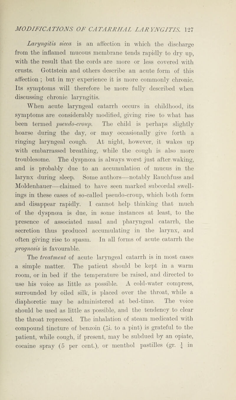 Laryngitis sicca is an affection in which the discharge from the inflamed mucous membrane tends rapidly to dry up, with the result that the cords are more or less covered with crusts. Gottstein and others describe an acute form of this affection ; but in my experience it is more commonly chronic. Its symptoms will therefore be more fully described when discussing chronic laryngitis. When acute laryngeal catarrh occurs in childhood, its symptoms are considerably modified, giving rise to what has been termed pseudo-croup. The child is perhaps slightly hoarse during the day, or may occasionally give forth a ringing laryngeal cough. At night, however, it wakes up with embarrassed breathing, while the cough is also more troublesome. The dyspnoea is always worst just after waking, and is probably due to an accumulation of mucus in the larynx during sleep. Some authors—notably Kauchfuss and Moldenhauer—claimed to have seen marked subc-ordal swell¬ ings in these cases of so-called pseudo-croup, which both form and disappear rapidly. I cannot help thinking that much of the dyspnoea is due, in some instances at least, to the presence of associated nasal and pharyngeal catarrh, the secretion thus produced accumulating in the larynx, and often giving rise to spasm. In all forms of acute catarrh the prognosis is favourable. The treatment of acute laryngeal catarrh is in most cases a simple matter. The patient should be kept in a warm room, or in bed if the temperature be raised, and directed to use his voice as little as possible. A cold-water compress, surrounded by oiled silk, is placed over the throat, while a diaphoretic may be administered at bed-time. The voice should be used as little as possible, and the tendency to clear the throat repressed. The inhalation of steam medicated with compound tincture of benzoin (3i. to a pint) is grateful to the patient, while cough, if present, may be subdued by an opiate, cocaine spray (5 per cent.), or menthol pastilles (gr. 4 in
