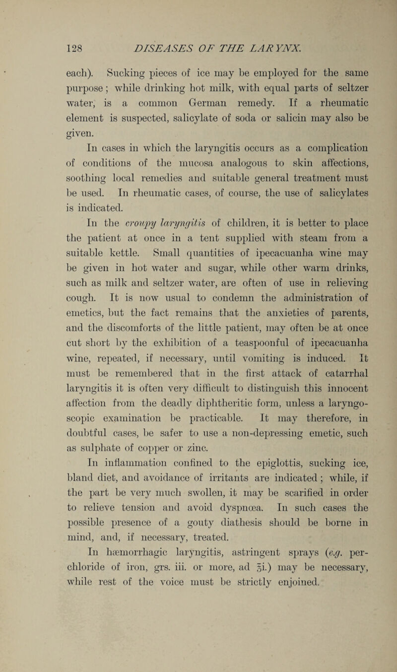 each). Sucking pieces of ice may be employed for the same purpose; while drinking hot milk, with equal parts of seltzer water, is a common German remedy. If a rheumatic element is suspected, salicylate of soda or salicin may also be given. In cases in which the laryngitis occurs as a complication of conditions of the mucosa analogous to skin affections, soothing local remedies and suitable general treatment must be used. In rheumatic cases, of course, the use of salicylates is indicated. In the crowpy laryngitis of children, it is better to place the patient at once in a tent supplied with steam from a suitable kettle. Small quantities of ipecacuanha wine may be given in hot water and sugar, while other warm drinks, such as milk and seltzer water, are often of use in relieving cough. It is now usual to condemn the administration of emetics, but the fact remains that the anxieties of parents, and the discomforts of the little patient, may often be at once cut short by the exhibition of a teaspoonful of ipecacuanha wine, repeated, if necessary, until vomiting is induced. It must be remembered that in the first attack of catarrhal laryngitis it is often very difficult to distinguish this innocent affection from the deadly diphtheritic form, unless a laryngo- scopic examination be practicable. It may therefore, in doubtful cases, be safer to use a non-depressing emetic, such as sulphate of copper or zinc. In inflammation confined to the epiglottis, sucking ice, bland diet, and avoidance of irritants are indicated ; while, if the part be very much swollen, it may be scarified in order to relieve tension and avoid dyspnoea. In such cases the possible presence of a gouty diathesis should be borne in mind, and, if necessary, treated. In haemorrhagic laryngitis, astringent sprays (e.g. per- chloride of iron, grs. iii. or more, ad gi.) may be necessary, while rest of the voice must be strictly enjoined.
