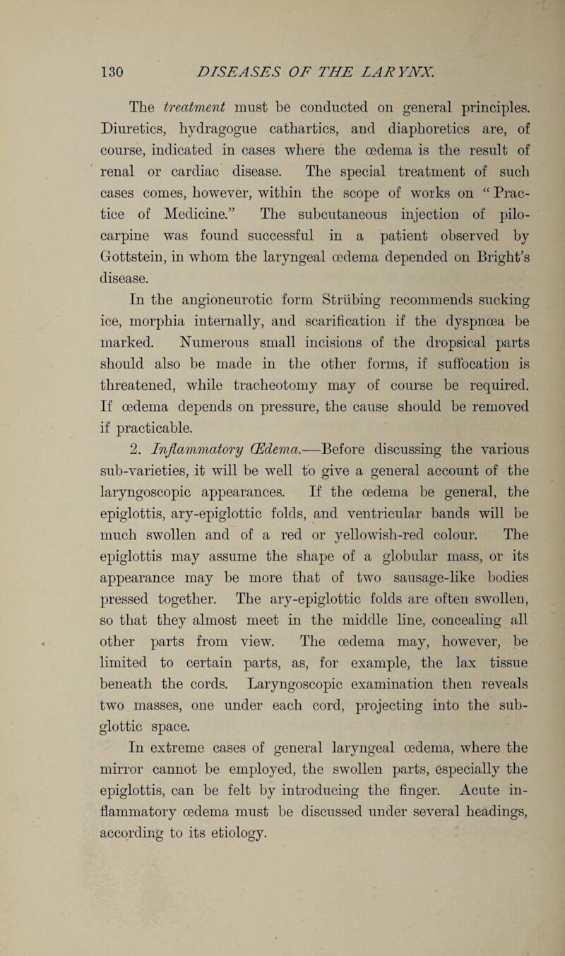 The treatment must be conducted on general principles. Diuretics, hydragogue cathartics, and diaphoretics are, of course, indicated in cases where the oedema is the result of renal or cardiac disease. The special treatment of such cases comes, however, within the scope of works on “ Prac¬ tice of Medicine.” The subcutaneous injection of pilo¬ carpine was found successful in a patient observed by Gottstein, in whom the laryngeal oedema depended on Bright’s disease. In the angioneurotic form Striibing recommends sucking ice, morphia internally, and scarification if the dyspnoea be marked. Numerous small incisions of the dropsical parts should also be made in the other forms, if suffocation is threatened, while tracheotomy may of course be required. If oedema depends on pressure, the cause should be removed if practicable. 2. Inflammatory CEdema.—Before discussing the various sub-varieties, it will be well to give a general account of the laryngoscopic appearances. If the oedema be general, the epiglottis, ary-epiglottic folds, and ventricular bands will be much swollen and of a red or yellowish-red colour. The epiglottis may assume the shape of a globular mass, or its appearance may be more that of two sausage-like bodies pressed together. The ary-epiglottic folds are often swollen, so that they almost meet in the middle line, concealing all other parts from view. The oedema may, however, be limited to certain parts, as, for example, the lax tissue beneath the cords. Laryngoscopic examination then reveals two masses, one under each cord, projecting into the sub¬ glottic space. In extreme cases of general laryngeal oedema, where the mirror cannot be employed, the swollen parts, especially the epiglottis, can be felt by introducing the finger. Acute in¬ flammatory oedema must be discussed under several headings, according to its etiology.