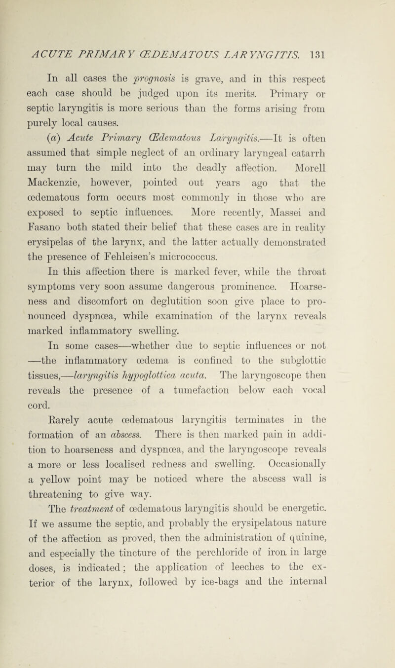 In all cases the prognosis is grave, and in this respect each case should be judged upon its merits. Primary or septic laryngitis is more serious than the forms arising from purely local causes. (a) Acute Primary (Edematous Laryngitis.—It is often assumed that simple neglect of an ordinary laryngeal catarrh may turn the mild into the deadly affection. Morell Mackenzie, however, pointed out years ago that the oedematous form occurs most commonly in those who are exposed to septic influences. More recently, Massei and Fasano both stated their belief that these cases are in reality erysipelas of the larynx, and the latter actually demonstrated the presence of Fehleisen’s micrococcus. In this affection there is marked fever, while the throat symptoms very soon assume dangerous prominence. Hoarse¬ ness and discomfort on deglutition soon give place to pro¬ nounced dyspnoea, while examination of the larynx reveals marked inflammatory swelling. In some cases—whether due to septic influences or not —the inflammatory oedema is confined to the subglottic tissues,—laryngitis hypoglottica acuta. The laryngoscope then reveals the presence of a tumefaction below each vocal cord. Rarely acute oedematous laryngitis terminates in the formation of an abscess. There is then marked pain in addi¬ tion to hoarseness and dyspnoea, and the laryngoscope reveals a more or less localised redness and swelling. Occasionally a yellow point may be noticed where the abscess wall is threatening to give way. The treatment of oedematous laryngitis should be energetic. If we assume the septic, and probably the erysipelatous nature of the affection as proved, then the administration of quinine, and especially the tincture of the perchloride of iron in large doses, is indicated; the application of leeches to the ex¬ terior of the larynx, followed by ice-bags and the internal