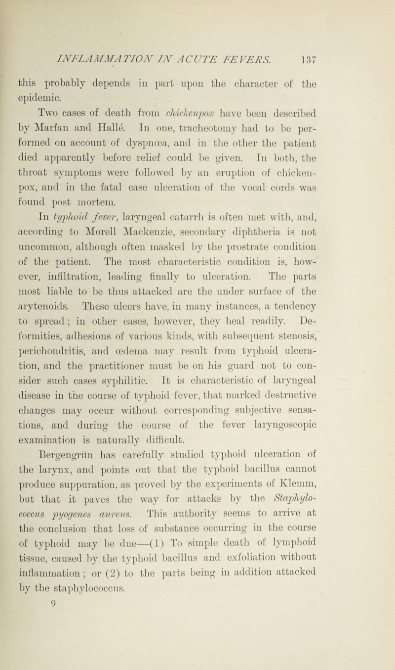 this probably depends in part upon the character of the epidemic. Two cases of death from chicJcenpox have been described by Marfan and Halle. In one, tracheotomy had to be per¬ formed on account of dyspnoea, and in the other the patient died apparently before relief could be given. In both, the throat symptoms were followed by an eruption of chicken- pox, and in the fatal case ulceration of the vocal cords was found post mortem. In typhoid fever, laryngeal catarrh is often met with, and, according to Morell Mackenzie, secondary diphtheria is not uncommon, although often masked by the prostrate condition of the patient. The most characteristic condition is, how¬ ever, infiltration, leading finally to ulceration. The parts most liable to be thus attacked are the under surface of the arytenoids. These ulcers have, in many instances, a tendency to spread ; in other cases, however, they heal readily. De¬ formities, adhesions of various kinds, with subsecpient stenosis, perichondritis, and oedema may result from typhoid ulcera¬ tion, and the practitioner must be on his guard not to con¬ sider such cases syphilitic. It is characteristic of laryngeal disease in the course of typhoid fever, that marked destructive changes may occur without corresponding subjective sensa¬ tions, and during the course of the fever laryngoscopic examination is naturally difficult. Bergengriin has carefully studied typhoid ulceration of the larynx, and points out that the typhoid bacillus cannot produce suppuration, as proved by the experiments of Klemm, but that it paves the way for attacks by the Staphylo¬ coccus pyogenes aureus. This authority seems to arrive at the conclusion that loss of substance occurring in the course of typhoid may be due—(1) To simple death of lymphoid tissue, caused by the typhoid bacillus and exfoliation without inflammation; or (2) to the parts being in addition attacked by the staphylococcus. 9