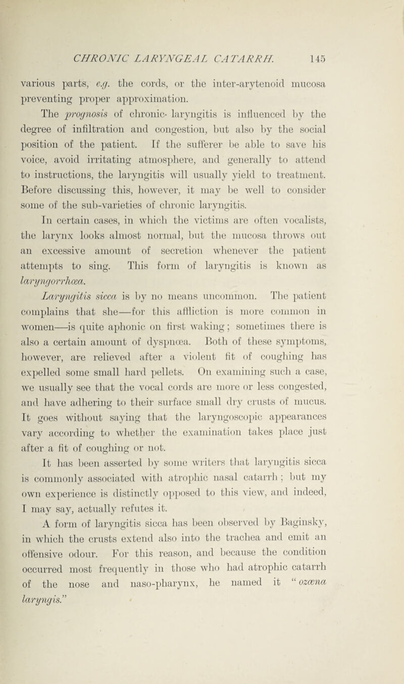 various parts, e.g. the cords, or the inter-arytenoid mucosa preventing proper approximation. The prognosis of chronic- laryngitis is influenced by the degree of infiltration and congestion, but also by the social position of the patient. If the sufferer be able to save his voice, avoid irritating atmosphere, and generally to attend to instructions, the laryngitis will usually yield to treatment. Before discussing this, however, it may be well to consider some of the sub-varieties of chronic laryngitis. In certain cases, in which the victims are often vocalists, the larynx looks almost normal, but the mucosa throws out an excessive amount of secretion whenever the patient attempts to sing. This form of laryngitis is known as laryngorrhoea. Laryngitis sicca is by no means uncommon. The patient complains that she—for this affliction is more common in women—is quite aphonic on first waking; sometimes there is also a certain amount of dyspnoea. Both of these symptoms, however, are relieved after a violent fit of coughing has expelled some small hard pellets. On examining such a case, we usually see that the vocal cords are more or less congested, and have adhering to their surface small dry crusts of mucus. It goes without saying that the laryngoscopie appearances vary according to whether the examination takes place just after a fit of coughing or not. It has been asserted by some writers that laryngitis sicca is commonly associated with atrophic nasal catarrh ; but my own experience is distinctly opposed to this view, and indeed, I may say, actually refutes it. A form of laryngitis sicca has been observed by Baginskv, in which the crusts extend also into the trachea and emit an offensive odour. For this reason, and because the condition occurred most frequently in those who had atrophic catarrh of the nose and naso-pharynx, he named it “ ozcena laryngis.”