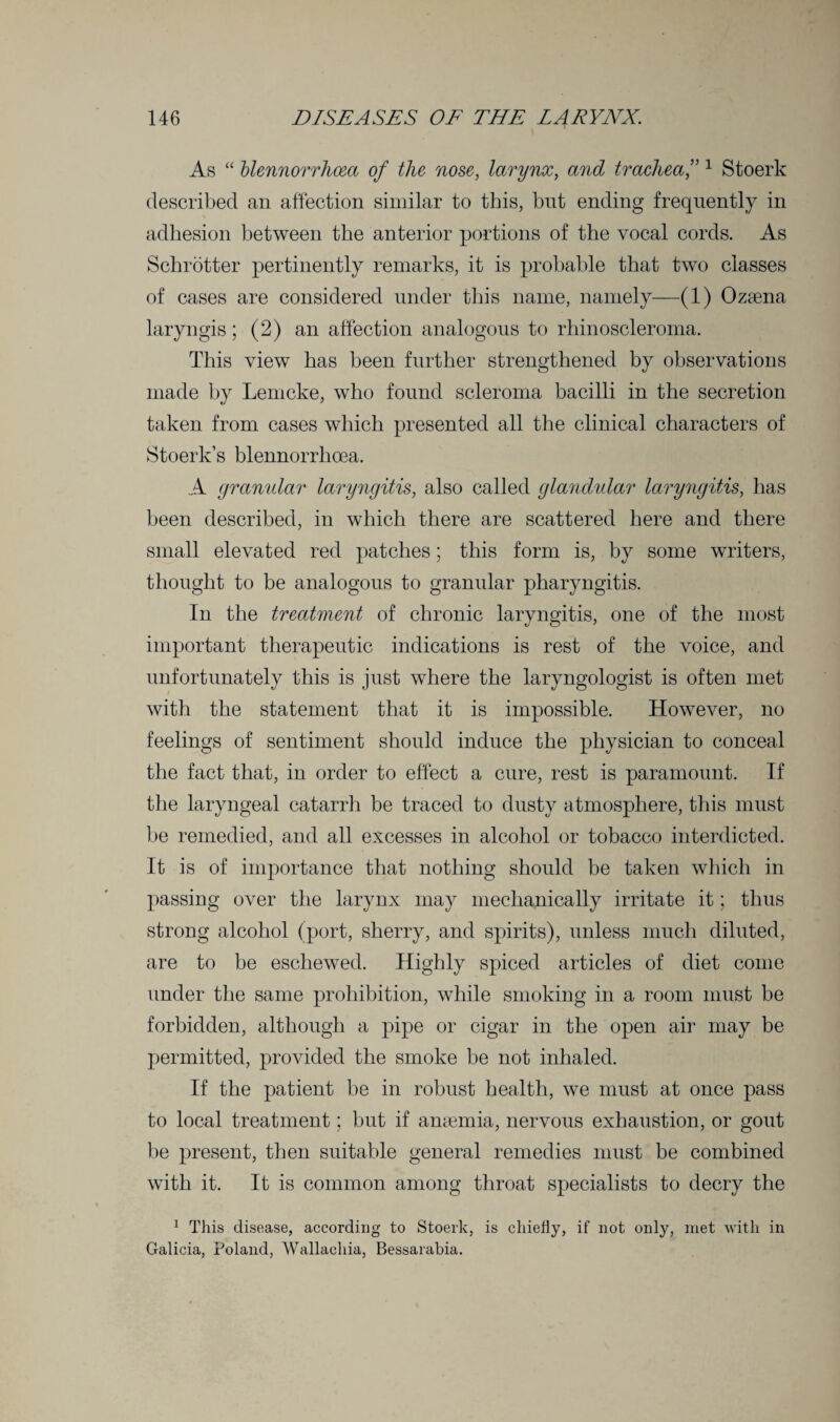 As “ blennorrhcea of the nose, larynx, and trachea,”1 Stoerk described an affection similar to this, bnt ending frequently in adhesion between the anterior portions of the vocal cords. As Schrotter pertinently remarks, it is probable that two classes of cases are considered under this name, namely—(1) Ozaena laryngis; (2) an affection analogous to rhinoscleroma. This view has been further strengthened by observations made by Lemcke, who found scleroma bacilli in the secretion taken from cases which presented all the clinical characters of Stoerk’s blennorrhcea. A granular laryngitis, also called glandular laryngitis, has been described, in which there are scattered here and there small elevated red patches; this form is, by some writers, thought to be analogous to granular pharyngitis. In the treatment of chronic laryngitis, one of the most important therapeutic indications is rest of the voice, and unfortunately this is just where the laryngologist is often met with the statement that it is impossible. However, no feelings of sentiment should induce the physician to conceal the fact that, in order to effect a cure, rest is paramount. If the laryngeal catarrh be traced to dusty atmosphere, this must be remedied, and all excesses in alcohol or tobacco interdicted. It is of importance that nothing should be taken which in passing over the larynx may mechanically irritate it; thus strong alcohol (port, sherry, and spirits), unless much diluted, are to be eschewed. Highly spiced articles of diet come under the same prohibition, while smoking in a room must be forbidden, although a pipe or cigar in the open air may be permitted, provided the smoke be not inhaled. If the patient be in robust health, we must at once pass to local treatment; but if anaemia, nervous exhaustion, or gout be present, then suitable general remedies must be combined with it. It is common among throat specialists to decry the 1 This disease, according to Stoerk, is chiefly, if not only, met with in Galicia, Poland, Wallacliia, Bessarabia.
