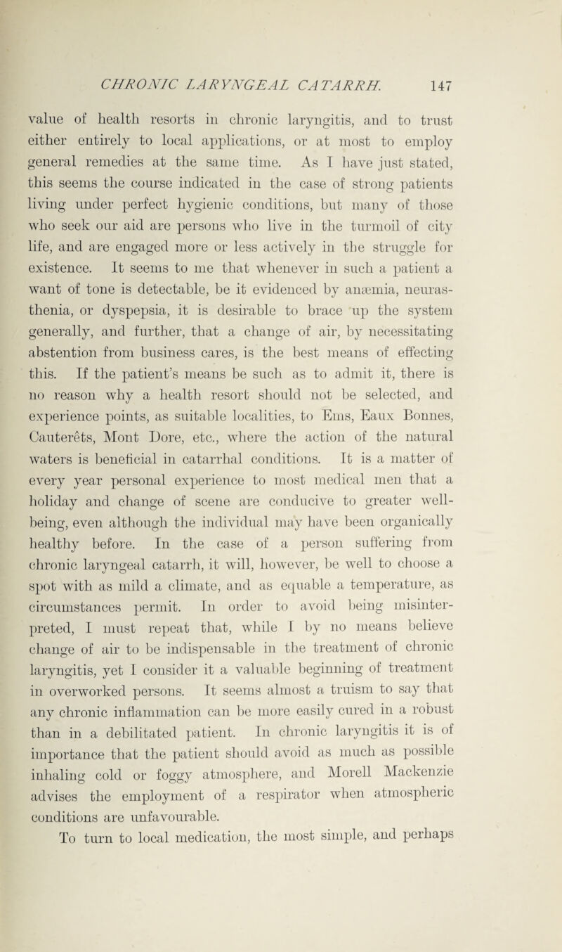 value of health resorts in chronic laryngitis, and to trust either entirely to local applications, or at most to employ general remedies at the same time. As I have just stated, this seems the course indicated in the case of strong patients living under perfect hygienic conditions, but many of those who seek our aid are persons who live in the turmoil of city life, and are engaged more or less actively in the struggle for existence. It seems to me that whenever in such a patient a want of tone is detectable, be it evidenced by anaemia, neuras¬ thenia, or dyspepsia, it is desirable to brace up the system generally, and further, that a change of air, by necessitating abstention from business cares, is the best means of effecting this. If the patient’s means be such as to admit it, there is no reason why a health resort should not be selected, and experience points, as suitable localities, to Erns, Eaux Bonnes, Cauterets, Mont Dore, etc., where the action of the natural waters is beneficial in catarrhal conditions. It is a matter of every year personal experience to most medical men that a holiday and change of scene are conducive to greater well¬ being, even although the individual may have been organically healthy before. In the case of a person suffering from chronic laryngeal catarrh, it will, however, he well to choose a spot with as mild a climate, and as equable a temperature, as circumstances permit. In order to avoid being misinter¬ preted, I must repeat that, while I by no means believe change of air to be indispensable in the treatment of chronic laryngitis, yet I consider it a valuable beginning of treatment in overworked persons. It seems almost a truism to say that any chronic inflammation can be more easily cured in a robust than in a debilitated patient. In chronic laryngitis it is oi importance that the patient should avoid as much as possible inhaling cold or foggy atmosphere, and Morell Mackenzie advises the employment of a respirator when atmospheric conditions are unfavourable. To turn to local medication, the most simple, and perhaps