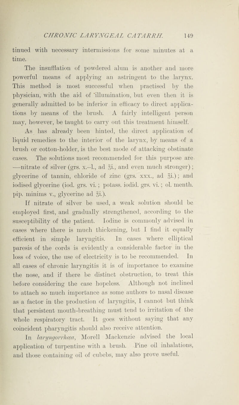 tinned with necessary intermissions for some minutes at a time. The insufflation of powdered alum is another and more powerful means of applying an astringent to the larynx. This method is most successful when practised by the physician, with the aid of ‘illumination, but even then it is generally admitted to be inferior in efficacy to direct applica¬ tions by means of the brush. A fairly intelligent person may, however, be taught to carry out this treatment himself. As has already been hinted, the direct application of liquid remedies to the interior of the larynx, by means of a brush or cotton-holder, is the best mode of attacking obstinate cases. The solutions most recommended for this purpose are -—nitrate of silver (grs. x— 1., ad si., and even much stronger); glycerine of tannin, chloride of zinc (grs. xxx., ad 3b) ; and iodised glycerine (iod. grs. vi.; potass, iodid. grs. vi.; ol. menth. pip. minims v., glycerine ad 5L). If nitrate of silver be used, a weak solution should be employed first, and gradually strengthened, according to the susceptibility of the patient. Iodine is commonly advised in cases where there is much thickening, but I find it equally efficient in simple laryngitis. In cases where elliptical paresis of the cords is evidently a considerable factor in the loss of voice, the use of electricity is to be recommended. In all cases of chronic laryngitis it is of importance to examine the nose, and if there be distinct obstruction, to treat this before considering the case hopeless. Although not inclined to attach so much importance as some authors to nasal disease as a factor in the production of laryngitis, I cannot but think that persistent mouth-breathing must tend to irritation of the whole respiratory tract. It goes without saying that any coincident pharyngitis should also receive attention. In laryngorrhceci, Morell Mackenzie advised the local application of turpentine with a brush. Pine oil inhalations, and those containing oil of cubebs, may also prove useful.
