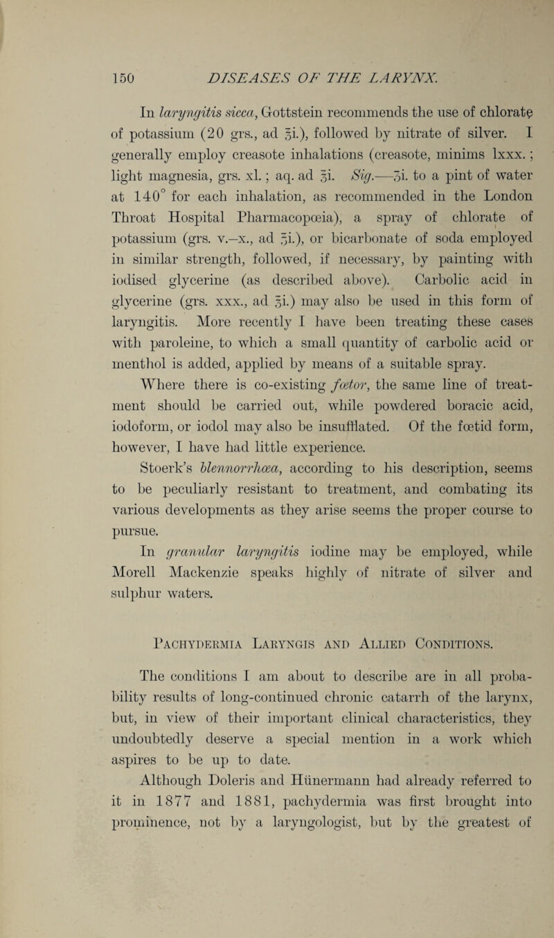 In laryngitis sicca, Gottstein recommends the use of chlorate of potassium (20 grs., act §i.), followed by nitrate of silver. I generally employ creasote inhalations (creasote, minims Ixxx.; light magnesia, grs. xl.; aq. ad 3L Sig.—3i. to a pint of water at 140° for each inhalation, as recommended in the London Throat Hospital Pharmacopoeia), a spray of chlorate of potassium (grs. v—x., ad ^i.), or bicarbonate of soda employed in similar strength, followed, if necessary, by painting with iodised glycerine (as described above). Carbolic acid in glycerine (grs. xxx., ad gi.) may also be used in this form of laryngitis. More recently I have been treating these cases with paroleine, to which a small quantity of carbolic acid or menthol is added, applied by means of a suitable spray. Where there is co-existing factor, the same line of treat¬ ment should be carried out, while powdered boracic acid, iodoform, or iodol may also be insufflated. Of the foetid form, however, I have had little experience. Stoerk’s blennorrhoca, according to his description, seems to be peculiarly resistant to treatment, and combating its various developments as they arise seems the proper course to pursue. In granular laryngitis iodine may be employed, while Morell Mackenzie speaks highly of nitrate of silver and sulphur waters. Pachydermia Laryngis and Allied Conditions. The conditions I am about to describe are in all proba¬ bility results of long-continued chronic catarrh of the larynx, but, in view of their important clinical characteristics, they undoubtedly deserve a special mention in a work which aspires to be up to date. Although Doleris and Htinermann had already referred to it in 1877 and 1881, pachydermia was first brought into prominence, not by a laryngologist, hut by the greatest of