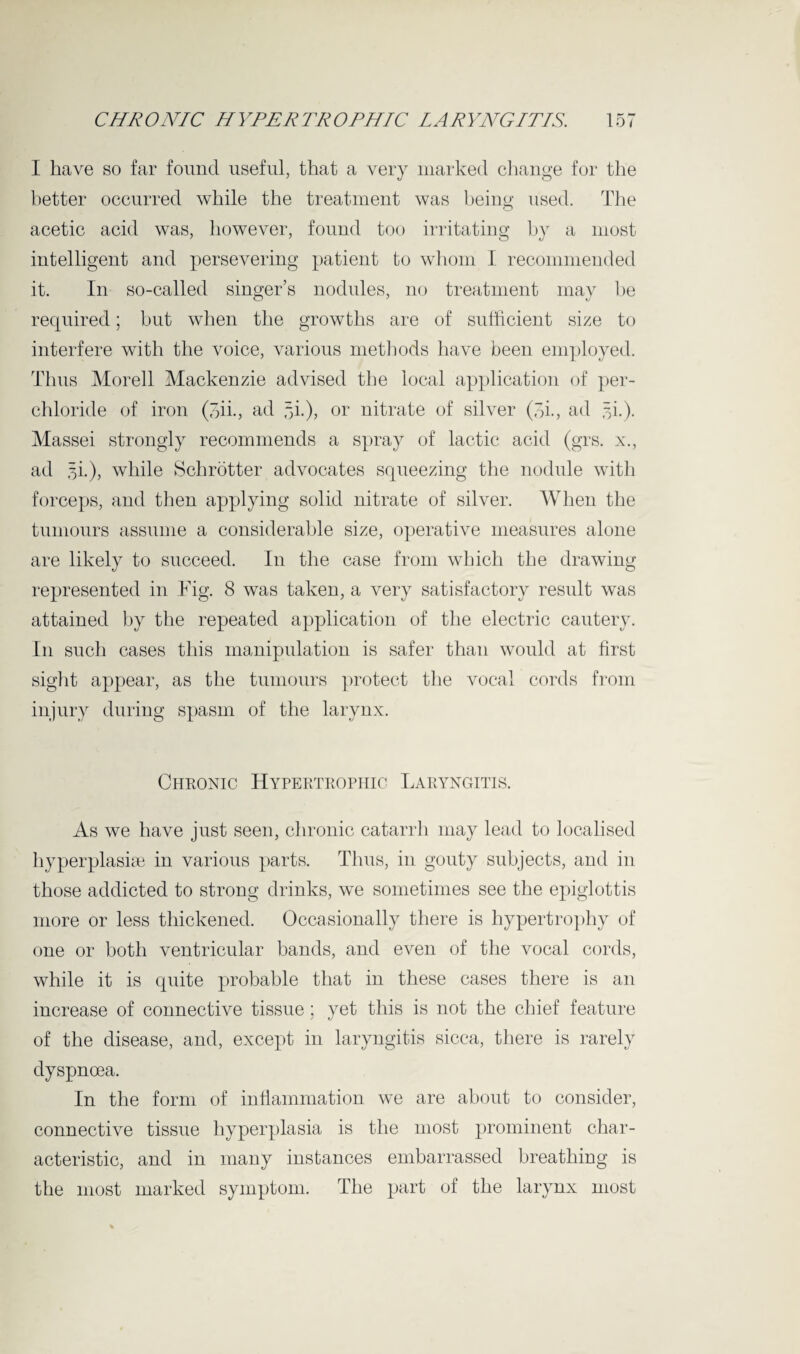 I have so far found useful, that a very marked change for the better occurred while the treatment was being used. The acetic acid was, however, found too irritating by a most intelligent and persevering patient to whom I recommended it. In so-called singer’s nodules, no treatment may he required; but when the growths are of sufficient size to interfere with the voice, various methods have been employed. Thus Morell Mackenzie advised the local application of per- chloride of iron (bib, ad 5b), or nitrate of silver (bb, ad 3b). Massei strongly recommends a spray of lactic acid (grs. x., ad 3b), while Schrotter advocates squeezing the nodule with forceps, and then applying solid nitrate of silver. When the tumours assume a considerable size, operative measures alone are likely to succeed. In the case from which the drawing represented in Fig. 8 was taken, a very satisfactory result was attained by the repeated application of the electric cautery. In such cases this manipulation is safer than would at first sight appear, as the tumours protect the vocal cords from injury during spasm of the larynx. Chronic Hypertrophic Laryngitis. As we have just seen, chronic catarrh may lead to localised hyperplasia in various parts. Thus, in gouty subjects, and in those addicted to strong drinks, we sometimes see the epiglottis more or less thickened. Occasionally there is hypertrophy of one or both ventricular bands, and even of the vocal cords, while it is quite probable that in these cases there is an increase of connective tissue; yet this is not the chief feature of the disease, and, except in laryngitis sicca, there is rarely dyspnoea. In the form of inflammation we are about to consider, connective tissue hyperplasia is the most prominent char¬ acteristic, and in many instances embarrassed breathing is the most marked symptom. The part of the larynx most