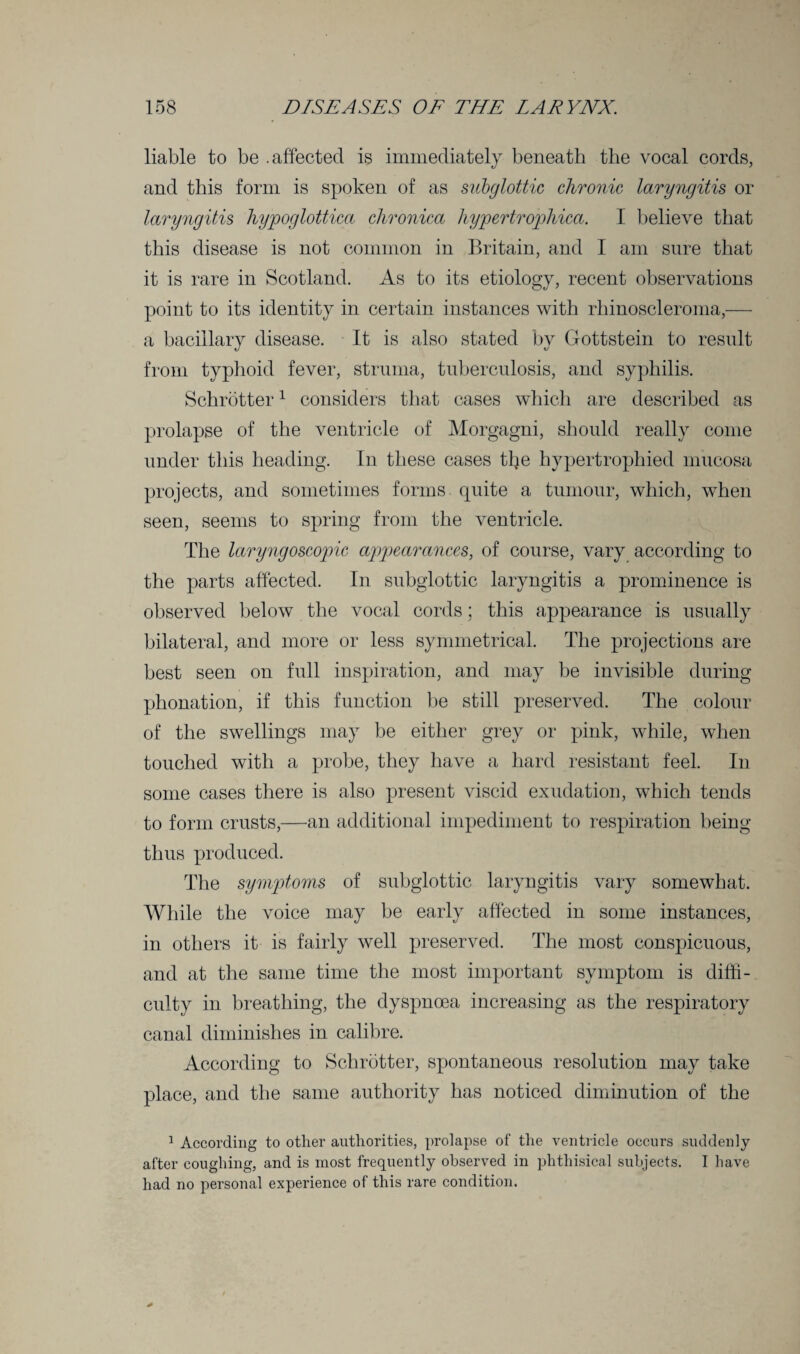 liable to be .affected is immediately beneath the vocal cords, and this form is spoken of as subglottic chronic laryngitis or laryngitis hypoglottica chronica hypertrophied. I believe that this disease is not common in Britain, and I am sure that it is rare in Scotland. As to its etiology, recent observations point to its identity in certain instances with rhinoscleroma,— a bacillary disease. It is also stated by Gottstein to result from typhoid fever, struma, tuberculosis, and syphilis. Schrotter1 considers that cases which are described as prolapse of the ventricle of Morgagni, should really come under this heading. In these cases tlje hypertrophied mucosa projects, and sometimes forms quite a tumour, which, when seen, seems to spring from the ventricle. The laryngoscopic appearances, of course, vary according to the parts affected. In subglottic laryngitis a prominence is observed below the vocal cords; this appearance is usually bilateral, and more or less symmetrical. The projections are best seen on full inspiration, and may be invisible during phonation, if this function be still preserved. The colour of the swellings may be either grey or pink, while, when touched with a probe, they have a hard resistant feel. In some cases there is also present viscid exudation, which tends to form crusts,—an additional impediment to respiration being thus produced. The symptoms of subglottic laryngitis vary somewhat. While the voice may be early affected in some instances, in others it is fairly well preserved. The most conspicuous, and at the same time the most important symptom is diffi¬ culty in breathing, the dyspnoea increasing as the respiratory canal diminishes in calibre. According to Schrotter, spontaneous resolution may take place, and the same authority has noticed diminution of the 1 According to other authorities, prolapse of the ventricle occurs suddenly after coughing, and is most frequently observed in phthisical subjects. I have had no personal experience of this rare condition.