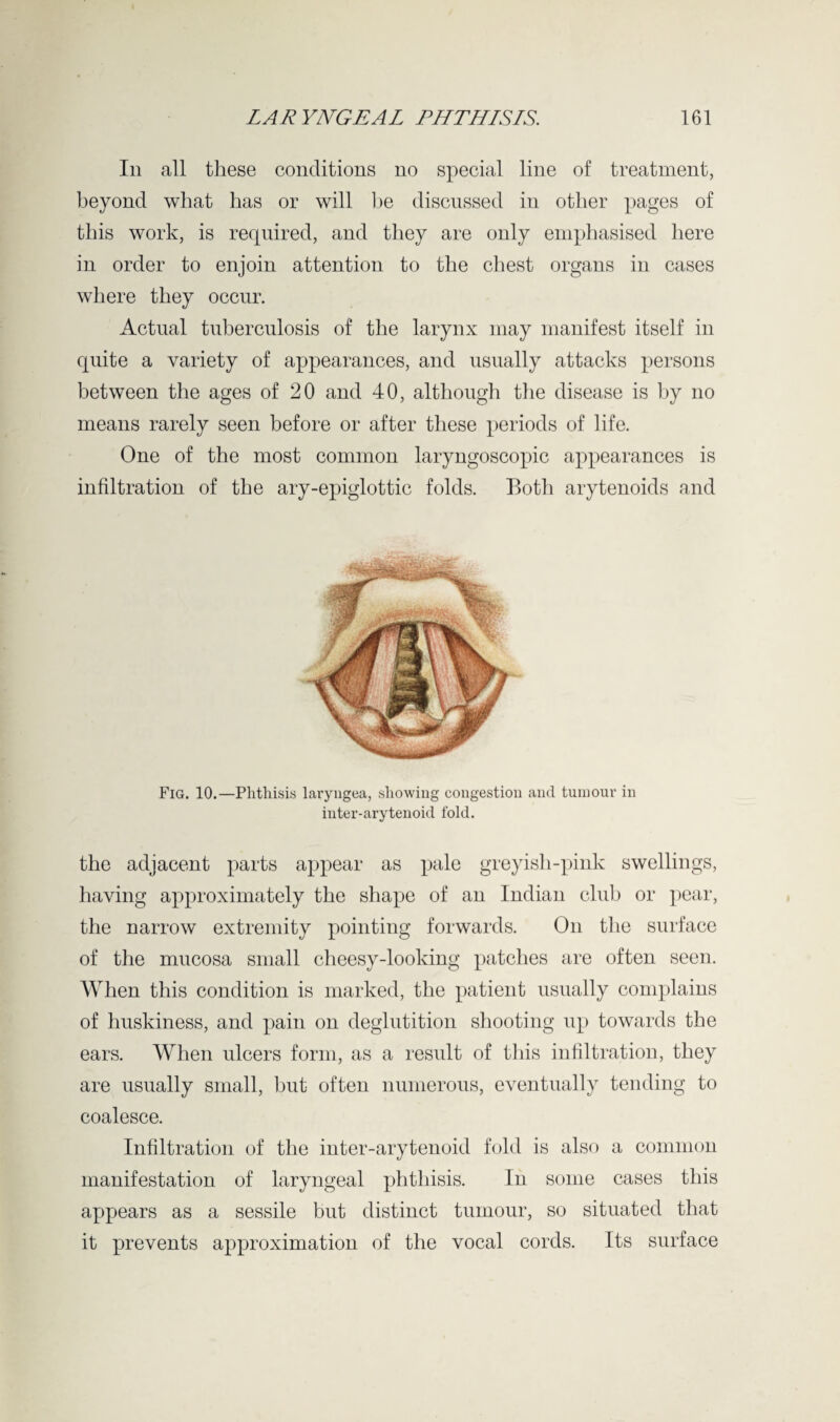 In all these conditions no special line of treatment, beyond what has or will be discussed in other pages of this work, is required, and they are only emphasised here in order to enjoin attention to the chest organs in cases where they occur. Actual tuberculosis of the larynx may manifest itself in quite a variety of appearances, and usually attacks persons between the ages of 20 and 40, although the disease is by no means rarely seen before or after these periods of life. One of the most common laryngoscopic appearances is infiltration of the ary-epiglottic folds. Both arytenoids and Fig. 10.—Phthisis laryngea, showing congestion and tumour in inter-arytenoid fold. the adjacent parts appear as pale greyish-pink swellings, having approximately the shape of an Indian club or pear, the narrow extremity pointing forwards. On the surface of the mucosa small cheesy-looking patches are often seen. When this condition is marked, the patient usually complains of huskiness, and pain on deglutition shooting up towards the ears. When ulcers form, as a result of this infiltration, they are usually small, but often numerous, eventually tending to coalesce. Infiltration of the inter-arytenoid fold is also a common manifestation of laryngeal phthisis. In some cases this appears as a sessile but distinct tumour, so situated that it prevents approximation of the vocal cords. Its surface