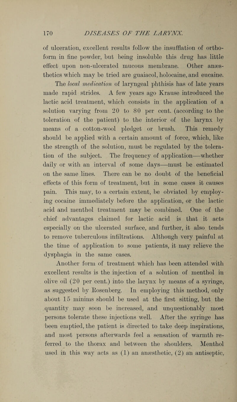 of ulceration, excellent results follow the insufflation of ortho¬ form in fine powder, but being insoluble this drug has little effect upon non-ulcerated mucous membrane. Other anaes¬ thetics which may be tried are guaiacol, holocaine, and eucaine. The local medication of laryngeal phthisis has of late years made rapid strides. A few years ago Krause introduced the lactic acid treatment, which consists in the application of a solution varying from 20 to 80 per cent, (according to the toleration of the patient) to the interior of the larynx by means of a cotton-wool pledget or brush. This remedy should be applied with a certain amount of force, which, like the strength of the solution, must be regulated by the tolera¬ tion of the subject. The frequency of application—whether daily or with an interval of some days—must be estimated on the same lines. There can be no doubt of the beneficial effects of this form of treatment, but in some cases it causes pain. This may, to a certain extent, be obviated by employ¬ ing cocaine immediately before the application, or the lactic acid and menthol treatment may be combined. One of the chief advantages claimed for lactic acid is that it acts especially on the ulcerated surface, and further, it also tends to remove tuberculous infiltrations. Although very painful at the time of application to some patients, it may relieve the dysphagia in the same cases. Another form of treatment which has been attended with excellent results is the injection of a solution of menthol in olive oil (20 per cent.) into the larynx by means of a syringe, as suggested by Rosenberg. In employing this method, only about 15 minims should be used at the first sitting, but the quantity may soon be increased, and unquestionably most persons tolerate these injections well. After the syringe has been emptied, the patient is directed to take deep inspirations, and most persons afterwards feel a sensation of warmth re¬ ferred to the thorax and between the shoulders. Menthol used in this way acts as (1) an anaesthetic, (2) an antiseptic,