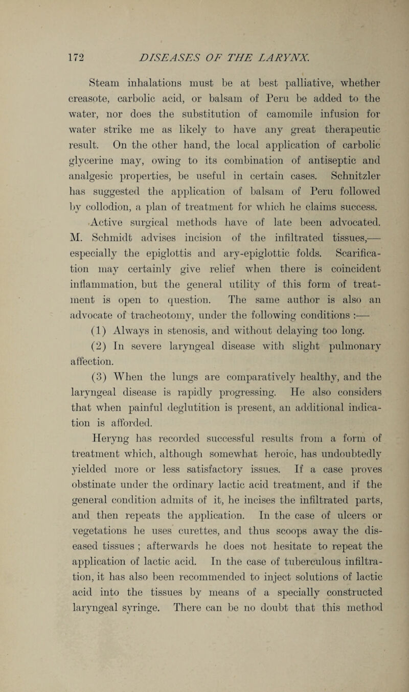 Steam inhalations must be at best palliative, whether creasote, carbolic acid, or balsam of Peru be added to the water, nor does the substitution of camomile infusion for water strike me as likely to have any great therapeutic result. On the other hand, the local application of carbolic glycerine may, owing to its combination of antiseptic and analgesic properties, be useful in certain cases. Schnitzler has suggested the application of balsam of Peru followed by collodion, a plan of treatment for which he claims success. Active surgical methods have of late been advocated. M. Schmidt advises incision of the infiltrated tissues,— especially the epiglottis and ary-epiglottic folds. Scarifica¬ tion may certainly give relief when there is coincident inflammation, but the general utility of this form of treat¬ ment is open to question. The same author is also an advocate of tracheotomy, under the following conditions :— (1) Always in stenosis, and without delaying too long. (2) In severe laryngeal disease with slight pulmonary affection. (3) When the lungs are comparatively healthy, and the laryngeal disease is rapidly progressing. He also considers that when painful deglutition is present, an additional indica¬ tion is afforded. Heryng has recorded successful results from a form of treatment which, although somewhat heroic, has undoubtedly yielded more or less satisfactory issues. If a case proves obstinate under the ordinary lactic acid treatment, and if the general condition admits of it, he incises the infiltrated parts, and then repeats the application. In the case of ulcers or vegetations he uses curettes, and thus scoops away the dis¬ eased tissues ; afterwards he does not hesitate to repeat the application of lactic acid. In the case of tuberculous infiltra¬ tion, it has also been recommended to inject solutions of lactic acid into the tissues by means of a specially constructed laryngeal syringe. There can be no doubt that this method