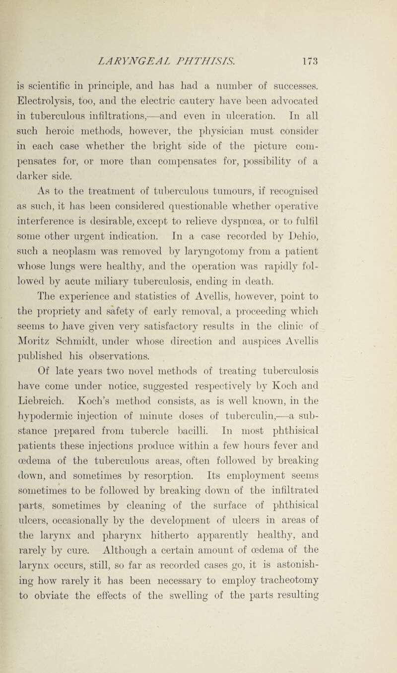 is scientific in principle, and lias had a number of successes. Electrolysis, too, and the electric cautery have been advocated in tuberculous infiltrations,—and even in ulceration. In all such heroic methods, however, the physician must consider in each case whether the bright side of the picture com¬ pensates for, or more than compensates for, possibility of a darker side. As to the treatment of tuberculous tumours, if recognised as such, it has been considered questionable whether operative interference is desirable, except to relieve dyspnoea, or to fulfil some other urgent indication. In a case recorded by Dehio, such a neoplasm was removed by laryngotomy from a patient whose lungs were healthy, and the operation was rapidly fol¬ lowed by acute miliary tuberculosis, ending in death. The experience and statistics of Avellis, however, point to the propriety and safety of early removal, a proceeding which seems to have given very satisfactory results in the clinic of Moritz Schmidt, under whose direction and auspices Avellis published his observations. Of late years two novel methods of treating tuberculosis have come under notice, suggested respectively by Koch and Liebreich. Koch’s method consists, as is well known, in the hypodermic injection of minute doses of tuberculin,—a sub¬ stance prepared from tubercle bacilli. In most phthisical patients these injections produce within a few hours fever and oedema of the tuberculous areas, often followed by breaking- down, and sometimes by resorption. Its employment seems sometimes to be followed by breaking down of the infiltrated parts, sometimes by cleaning of the surface of phthisical ulcers, occasionally by the development of ulcers in areas of the larynx and pharynx hitherto apparently healthy, and rarely by cure. Although a certain amount of oedema of the larynx occurs, still, so far as recorded cases go, it is astonish¬ ing how rarely it has been necessary to employ tracheotomy to obviate the effects of the swelling of the parts resulting