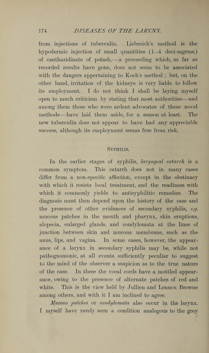 from injections of tuberculin. Liebreich’s method is the hypodermic injection of small quantities (1—4 deci-mgrms.) of cantharidinate of potash,—a proceeding which, so far as recorded results have gone, does not seem to be associated with the dangers appertaining to Koch’s method ; but, on the other hand, irritation of the kidneys is very liable to follow its employment. I do not think I shall be laying myself open to much criticism by stating that most authorities—and among them those who were ardent advocates of these novel methods—have laid them aside, for a season at least. The new tuberculin does not appear to have had any appreciable success, although its employment seems free from risk. Syphilis. In the earlier stages of syphilis, laryngeal catarrh is a common symptom. This catarrh does not in many cases differ from a non-specific affection, except in the obstinacy with which it resists local treatment, and the readiness with which it commonly yields to antisyphilitic remedies. The diagnosis must then depend upon the history of the case and the presence of other evidences of secondary syphilis, e.g. mucous patches in the mouth and pharynx, skin eruptions, alopecia, enlarged glands, and condylomata at the lines of junction between skin and mucous membrane, such as the anus, lips, and vagina. In some cases, however, the appear¬ ance of a larynx in secondary syphilis may be, while not pathognomonic, at all events sufficiently peculiar to suggest to the mind of the observer a suspicion as to the true nature of the case. In these the vocal cords have a mottled appear¬ ance, owing to the presence of alternate patches of red and white. This is the view held by Jullien and Lennox Browne among others, and with it I am inclined to agree. Mucous patches or condylomata also occur in the larynx. I myself have rarely seen a condition analogous to the grey /
