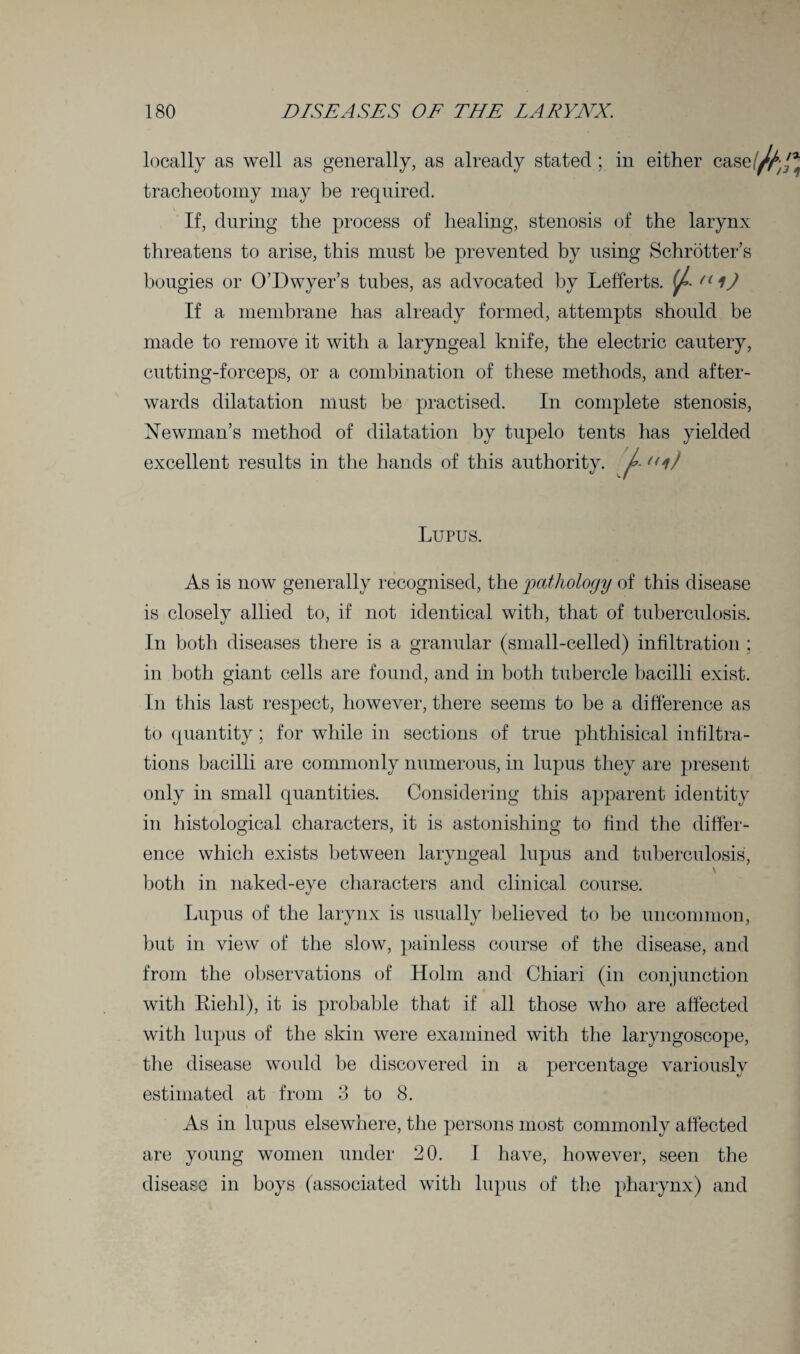 locally as well as generally, as already stated ; in either case tracheotomy may be required. If, during the process of healing, stenosis of the larynx threatens to arise, this must be prevented by using Schrotter’s bougies or O’Dwyer’s tubes, as advocated by Lefferts. (J,. n ij If a membrane has already formed, attempts should be made to remove it with a laryngeal knife, the electric cautery, cutting-forceps, or a combination of these methods, and after¬ wards dilatation must be practised. In complete stenosis, Newman’s method of dilatation by tupelo tents has yielded excellent results in the hands of this authority. A <lij Lupus. As is now generally recognised, the 'pathology of this disease is closely allied to, if not identical with, that of tuberculosis. In both diseases there is a granular (small-celled) infiltration ; in both giant cells are found, and in both tubercle bacilli exist. In this last respect, however, there seems to be a difference as to quantity; for while in sections of true phthisical infiltra¬ tions bacilli are commonly numerous, in lupus they are present only in small quantities. Considering this apparent identity in histological characters, it is astonishing to find the differ¬ ence which exists between laryngeal lupus and tuberculosis, both in naked-eye characters and clinical course. Lupus of the larynx is usually believed to be uncommon, but in view of the slow, painless course of the disease, and from the observations of Holm and Chiari (in conjunction with Riehl), it is probable that if all those who are affected with lupus of the skin were examined with the laryngoscope, the disease would be discovered in a percentage variously estimated at from 3 to 8. \ As in lupus elsewhere, the persons most commonly affected are young women under 20. I have, however, seen the disease in boys (associated with lupus of the pharynx) and