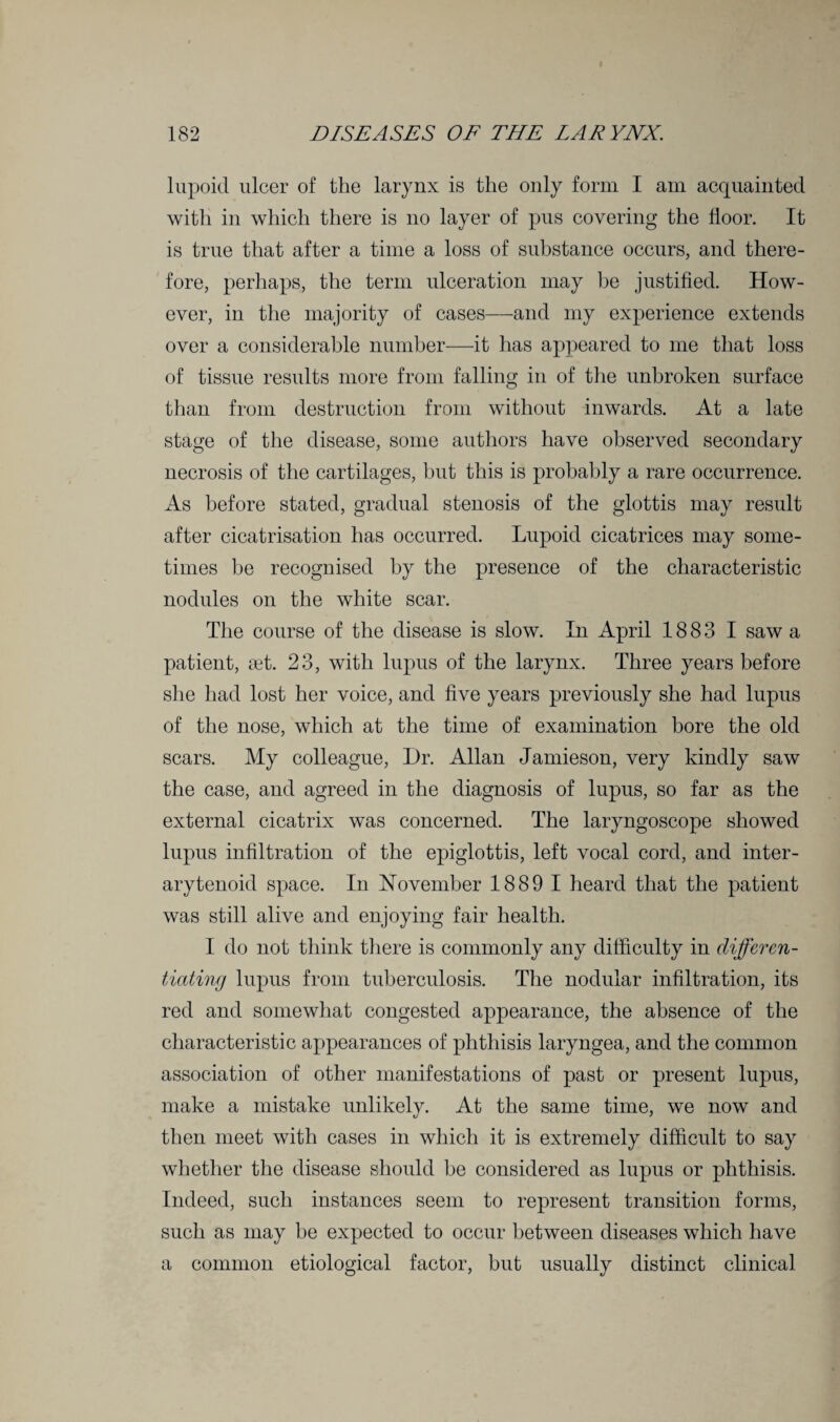 lupoid ulcer of the larynx is the only form I am acquainted with in which there is no layer of pus covering the floor. It is true that after a time a loss of substance occurs, and there¬ fore, perhaps, the term ulceration may be justified. How¬ ever, in the majority of cases—and my experience extends over a considerable number—it has appeared to me that loss of tissue results more from falling in of the unbroken surface than from destruction from without inwards. At a late stage of the disease, some authors have observed secondary necrosis of the cartilages, but this is probably a rare occurrence. As before stated, gradual stenosis of the glottis may result after cicatrisation has occurred. Lupoid cicatrices may some¬ times he recognised by the presence of the characteristic nodules on the white scar. The course of the disease is slow. In April 1883 I saw a patient, set. 23, with lupus of the larynx. Three years before she had lost her voice, and five years previously she had lupus of the nose, which at the time of examination bore the old scars. My colleague, Dr. Allan Jamieson, very kindly saw the case, and agreed in the diagnosis of lupus, so far as the external cicatrix was concerned. The laryngoscope showed lupus infiltration of the epiglottis, left vocal cord, and inter¬ arytenoid space. In November 1889 1 heard that the patient was still alive and enjoying fair health. I do not think there is commonly any difficulty in differen¬ tiating lupus from tuberculosis. The nodular infiltration, its red and somewhat congested appearance, the absence of the characteristic appearances of phthisis laryngea, and the common association of other manifestations of past or present lupus, make a mistake unlikely. At the same time, we now and then meet with cases in which it is extremely difficult to say whether the disease should he considered as lupus or phthisis. Indeed, such instances seem to represent transition forms, such as may he expected to occur between diseases which have a common etiological factor, but usually distinct clinical