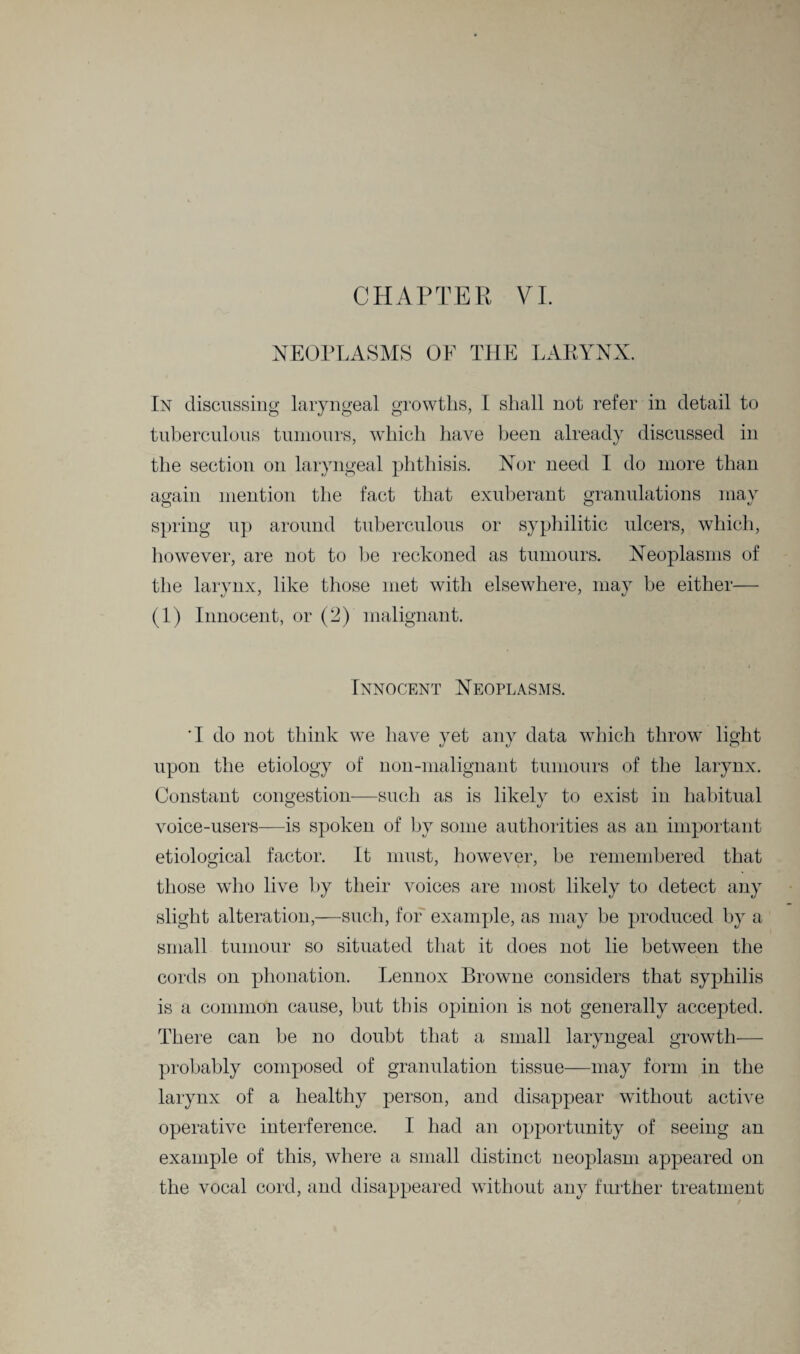 CHAPTER VI. NEOPLASMS OF THE LARYNX. In discussing laryngeal growths, I shall not refer in detail to tuberculous tumours, which have been already discussed in the section on laryngeal phthisis. Nor need I do more than again mention the fact that exuberant granulations may spring up around tuberculous or syphilitic ulcers, which, however, are not to be reckoned as tumours. Neoplasms of the larynx, like those met with elsewhere, may be either— (1) Innocent, or (2) malignant. Innocent Neoplasms. 'I do not think we have yet any data which throw light upon the etiology of non-malignant tumours of the larynx. Constant congestion—such as is likely to exist in habitual voice-users—is spoken of by some authorities as an important etiological factor. It must, however, be remembered that those who live by their voices are most likely to detect any slight alteration,—such, for example, as may be produced by a small tumour so situated that it does not lie between the cords on phonation. Lennox Browne considers that syphilis is a common cause, but this opinion is not generally accepted. There can be no doubt that a small laryngeal growth— probably composed of granulation tissue—may form in the larynx of a healthy person, and disappear without active operative interference. I had an opportunity of seeing an example of this, where a small distinct neoplasm appeared on the vocal cord, and disappeared without any further treatment