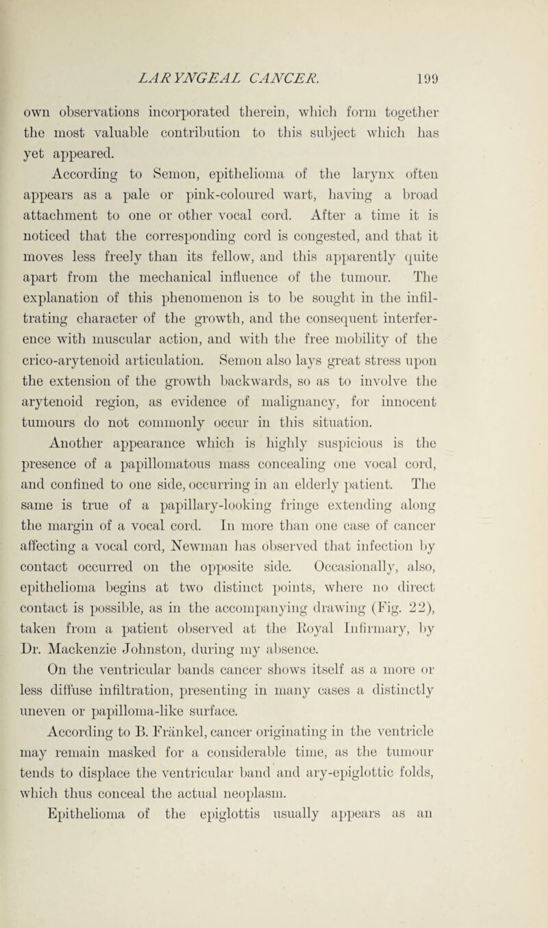 own observations incorporated therein, which form together the most valuable contribution to this subject which has yet appeared. According to Semon, epithelioma of the larynx often appears as a pale or pink-coloured wart, having a broad attachment to one or other vocal cord. After a time it is noticed that the corresponding cord is congested, and that it moves less freely than its fellow, and this apparently quite apart from the mechanical influence of the tumour. The explanation of this phenomenon is to be sought in the infil¬ trating character of the growth, and the consequent interfer¬ ence with muscular action, and with the free mobility of the crico-arytenoid articulation. Semon also lays great stress upon the extension of the growth backwards, so as to involve the arytenoid region, as evidence of malignancy, for innocent tumours do not commonly occur in this situation. Another appearance which is highly suspicious is the presence of a papillomatous mass concealing one vocal cord, and confined to one side, occurring in an elderly patient. The same is true of a papillary-looking fringe extending along the margin of a vocal cord. In more than one case of cancer affecting a vocal cord, Newman has observed that infection by contact occurred on the opposite side. Occasionally, also, epithelioma begins at two distinct points, where no direct contact is possible, as in the accompanying drawing (Fig. 22), taken from a patient observed at the Itoyal Infirmary, by Dr. Mackenzie Johnston, during my absence. On the ventricular bands cancer shows itself as a more or less diffuse infiltration, presenting in many cases a distinctly uneven or papilloma-like surface. According to B. Frankel, cancer originating in the ventricle may remain masked for a considerable time, as the tumour tends to displace the ventricular band and ary-epiglottic folds, which thus conceal the actual neoplasm. Epithelioma of the epiglottis usually appears as an