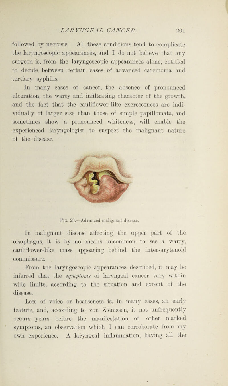 followed by necrosis. All these conditions tend to complicate the laryngoscopic appearances, and I do not believe that any surgeon is, from the laryngoscopic appearances alone, entitled to decide between certain cases of advanced carcinoma and tertiary syphilis. In many cases of cancer, the absence of pronounced ulceration, the warty and infiltrating character of the growth, and the fact that the cauliflower-like excrescences are indi¬ vidually of larger size than those of simple papillomata, and sometimes show a pronounced whiteness, will enable the experienced laryngologist to suspect the malignant nature of the disease. Fig. 23.—Advanced malignant disease. In malignant disease affecting the upper part of the oesophagus, it is by no means uncommon to see a warty, cauliflower-like mass appearing behind the inter-arytenoid commissure. From the laryngoscopic appearances described, it may be inferred that the symptoms of laryngeal cancer vary within wide limits, according to the situation and extent of the disease. Loss of voice or hoarseness is, in many cases, an early feature, and, according to von Ziemssen, it not unfrequently occurs years before the manifestation of other marked symptoms, an observation which I can corroborate from my own experience. A laryngeal inflammation, having all the