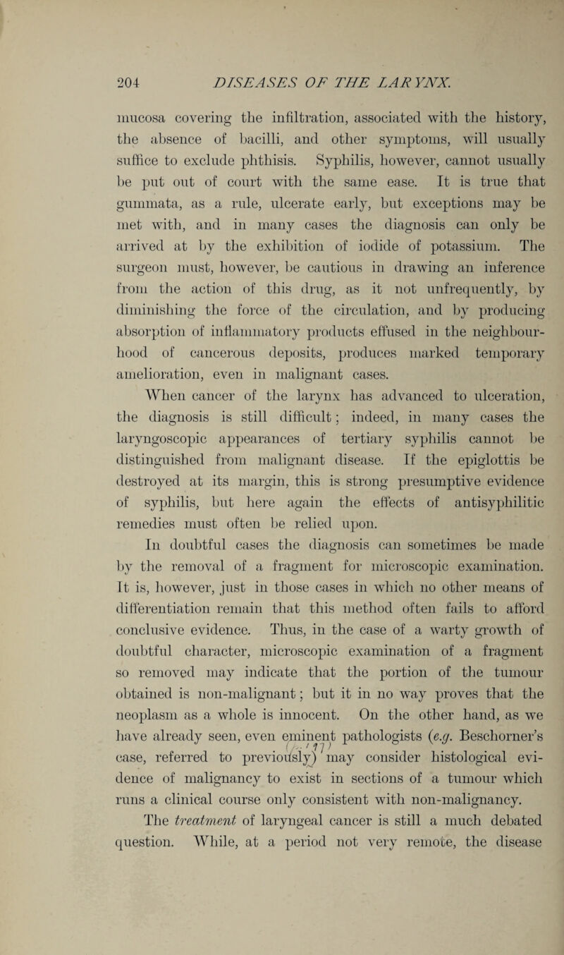 mucosa covering the infiltration, associated with the history, the absence of bacilli, and other symptoms, will usually suffice to exclude phthisis. Syphilis, however, cannot usually be put out of court with the same ease. It is true that gummata, as a rule, ulcerate early, but exceptions may be met with, and in many cases the diagnosis can only be arrived at by the exhibition of iodide of potassium. The surgeon must, however, he cautious in drawing an inference from the action of this drug, as it not unfrequently, by diminishing the force of the circulation, and by producing absorption of inflammatory products effused in the neighbour¬ hood of cancerous deposits, produces marked temporary amelioration, even in malignant cases. When cancer of the larynx has advanced to ulceration, the diagnosis is still difficult; indeed, in many cases the laryngoscopic appearances of tertiary syphilis cannot be distinguished from malignant disease. If the epiglottis be destroyed at its margin, this is strong presumptive evidence of syphilis, but here again the effects of antisyphilitic remedies must often be relied upon. In doubtful cases the diagnosis can sometimes be made by the removal of a fragment for microscopic examination. It is, however, just in those cases in which no other means of differentiation remain that this method often fails to afford conclusive evidence. Thus, in the case of a warty growth of doubtful character, microscopic examination of a fragment so removed may indicate that the portion of the tumour obtained is non-malignant; but it in no way proves that the neoplasm as a whole is innocent. On the other hand, as we have already seen, even eminent pathologists (e.g. Beschorner’s case, referred to previously) * may consider histological evi¬ dence of malignancy to exist in sections of a tumour which runs a clinical course only consistent with non-malignancy. The treatment of laryngeal cancer is still a much debated question. While, at a period not very remote, the disease