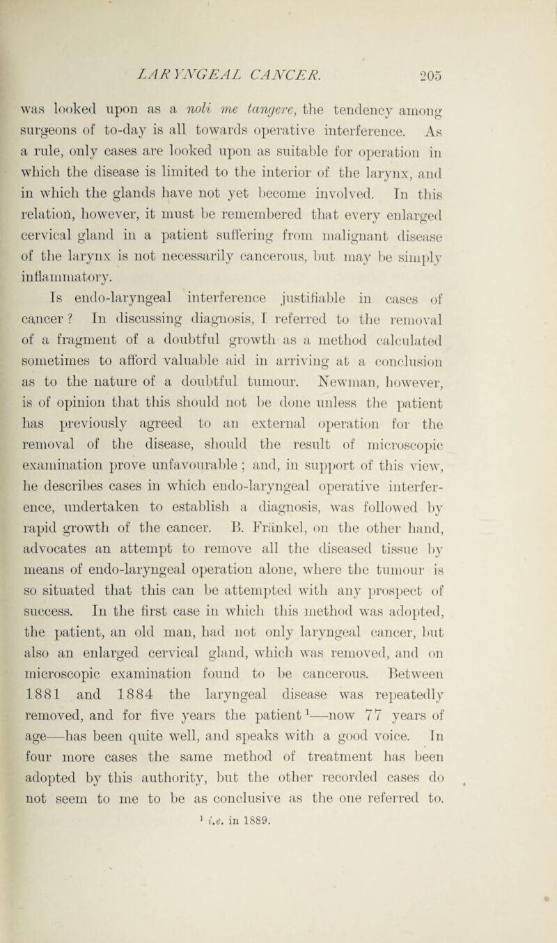 was looked upon as a noli me tang ere, the tendency among surgeons of to-day is all towards operative interference. As a rule, only cases are looked upon as suitable for operation in which the disease is limited to the interior of the larynx, and in which the glands have not yet become involved. In this relation, however, it must be remembered that every enlarged cervical gland in a patient suffering from malignant disease of the larynx is not necessarily cancerous, but may be simply inflammatory. Is endo-laryngeal interference justifiable in cases of cancer ? In discussing diagnosis, I referred to the removal of a fragment of a doubtful growth as a method calculated sometimes to afford valuable aid in arriving at a conclusion as to the nature of a doubtful tumour. Newman, however, is of opinion that this should not be done unless the patient has previously agreed to an external operation for the removal of the disease, should the result of microscopic examination prove unfavourable ; and, in support of this view, he describes cases in which endo-laryngeal operative interfer¬ ence, undertaken to establish a diagnosis, was followed by rapid growth of the cancer. B. Frankel, on the other hand, advocates an attempt to remove all the diseased tissue by means of endo-laryngeal operation alone, where the tumour is so situated that this can be attempted with any prospect of success. In the first case in which this method was adopted, the patient, an old man, had not only laryngeal cancer, but also an enlarged cervical gland, which was removed, and on microscopic examination found to be cancerous. Between 1881 and 1884 the laryngeal disease was repeatedly removed, and for five years the patient1—now 7 7 years of age—has been quite well, and speaks with a good voice. In four more cases the same method of treatment has been adopted by this authority, but the other recorded cases do not seem to me to be as conclusive as the one referred to. 1 i.e. in 1889.