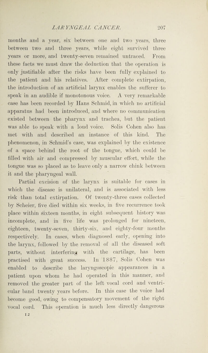 months and a year, six between one and two years, three between two and three years, while eight survived three years or more, and twenty-seven remained untraced. From these facts we must draw the deduction that the operation is only justifiable after the risks have been fully explained to the patient and his relatives. After complete extirpation, the introduction of an artificial larynx enables the sufferer to speak in an audible if monotonous voice. A very remarkable case has been recorded by Hans Schmid, in which no artificial apparatus had been introduced, and where no communication existed between the pharynx and trachea, but the patient was aide to speak with a loud voice. Solis Cohen also has met with and described an instance of this kind. The phenomenon, in Schmid’s case, was explained by the existence of a space behind the root of the tongue, which could be filled with air and compressed by muscular effort, while the tongue was so placed as to leave only a narrow chink between it and the pharyngeal wall. Partial excision of the larynx is suitable for cases in which the disease is unilateral, and is associated with less risk than total extirpation. Of twenty-three cases collected by Scheier, five died within six weeks, in five recurrence took place within sixteen months, in eight subsequent history was incomplete, and in five life was prolonged for nineteen, eighteen, twenty-seven, thirty-six, and eighty-four months respectively. In cases, when diagnosed early, opening into the larynx, followed by the removal of all the diseased soft parts, without interfering with the cartilage, has been practised with great success. In 1887, Solis Cohen was enabled to describe the laryngoscopic appearances in a patient upon whom he had operated in this manner, and removed the greater part of the left vocal cord and ventri¬ cular band twenty years before. In this case the voice had become good, owing to compensatory movement of the right vocal cord. This operation is much less directly dangerous