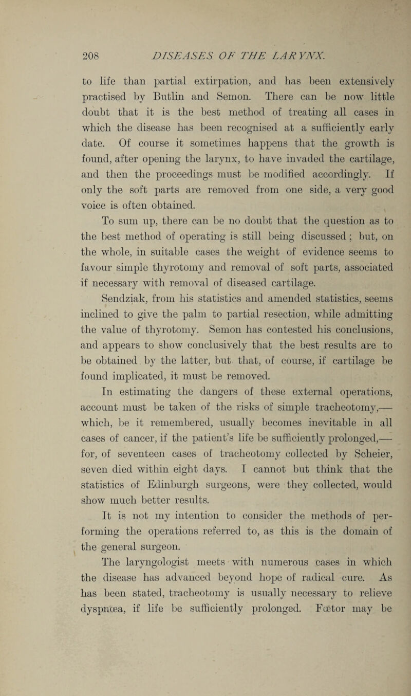 to life than partial extirpation, and has been extensively practised by Bntlin and Semon. There can be now little doubt that it is the best method of treating all cases in which the disease has been recognised at a sufficiently early date. Of course it sometimes happens that the growth is found, after opening the larynx, to have invaded the cartilage, and then the proceedings must be modified accordingly. If only the soft parts are removed from one side, a very good voice is often obtained. To sum up, there can be no doubt that the question as to the best method of operating is still being discussed ; but, on the whole, in suitable cases the weight of evidence seems to favour simple thyrotomy and removal of soft parts, associated if necessary with removal of diseased cartilage. Sendziak, from his statistics and amended statistics, seems inclined to give the palm to partial resection, while admitting the value of thyrotomy. Semon has contested his conclusions, and appears to show conclusively that the best results are to be obtained by the latter, but that, of course, if cartilage be found implicated, it must be removed. In estimating the dangers of these external operations, account must be taken of the risks of simple tracheotomy,— which, be it remembered, usually becomes inevitable in all cases of cancer, if the patient’s life be sufficiently prolonged,— for, of seventeen cases of tracheotomy collected by Scheier, seven died within eight days. I cannot but think that the statistics of Edinburgh surgeons, were they collected, would show much better results. It is not my intention to consider the methods of per¬ forming the operations referred to, as this is the domain of the general surgeon. The laryngologist meets with numerous cases in which the disease has advanced beyond hope of radical cure. As has been stated, tracheotomy is usually necessary to relieve dyspnoea, if life be sufficiently prolonged. Foetor may be