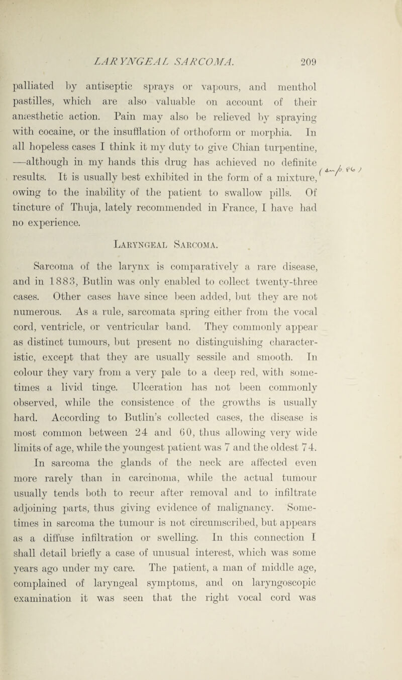 palliated by antiseptic sprays or vapours, and menthol pastilles, which are also valuable on account of their anaesthetic action. Pain may also be relieved by spraying with cocaine, or the insufflation of orthoform or morphia. In all hopeless cases I think it my duty to give Chian turpentine, —although in my hands this drug has achieved no definite . / A j results. It is usually best exhibited in the form of a mixture, owing to the inability of the patient to swallow pills. Of tincture of Thuja, lately recommended in France, I have had no experience. Laryngeal Sarcoma. Sarcoma of the larynx is comparatively a rare disease, and in 1883, Butlin was only enabled to collect twenty-tbree cases. Other cases have since been added, but they are not numerous. As a rule, sarcomata spring either from the vocal cord, ventricle, or ventricular band. They commonly appear as distinct tumours, but present no distinguishing character¬ istic, except that they are usually sessile and smooth. In colour they vary from a very pale to a deep red, with some¬ times a livid tinge. Ulceration has not been commonly observed, while the consistence of the growths is usually hard. According to Butlin’s collected cases, the disease is most common between 24 and 60, thus allowing very wide limits of age, while the youngest patient was 7 and the oldest 7 4. In sarcoma the glands of the neck are affected even more rarely than in carcinoma, while the actual tumour usually tends both to recur after removal and to infiltrate adjoining parts, thus giving evidence of malignancy. Some¬ times in sarcoma the tumour is not circumscribed, but appears as a diffuse infiltration or swelling. In this connection I shall detail briefly a case of unusual interest, which was some years ago under my care. The patient, a man of middle age, complained of laryngeal symptoms, and on laryngoscopic examination it was seen that the right vocal cord was