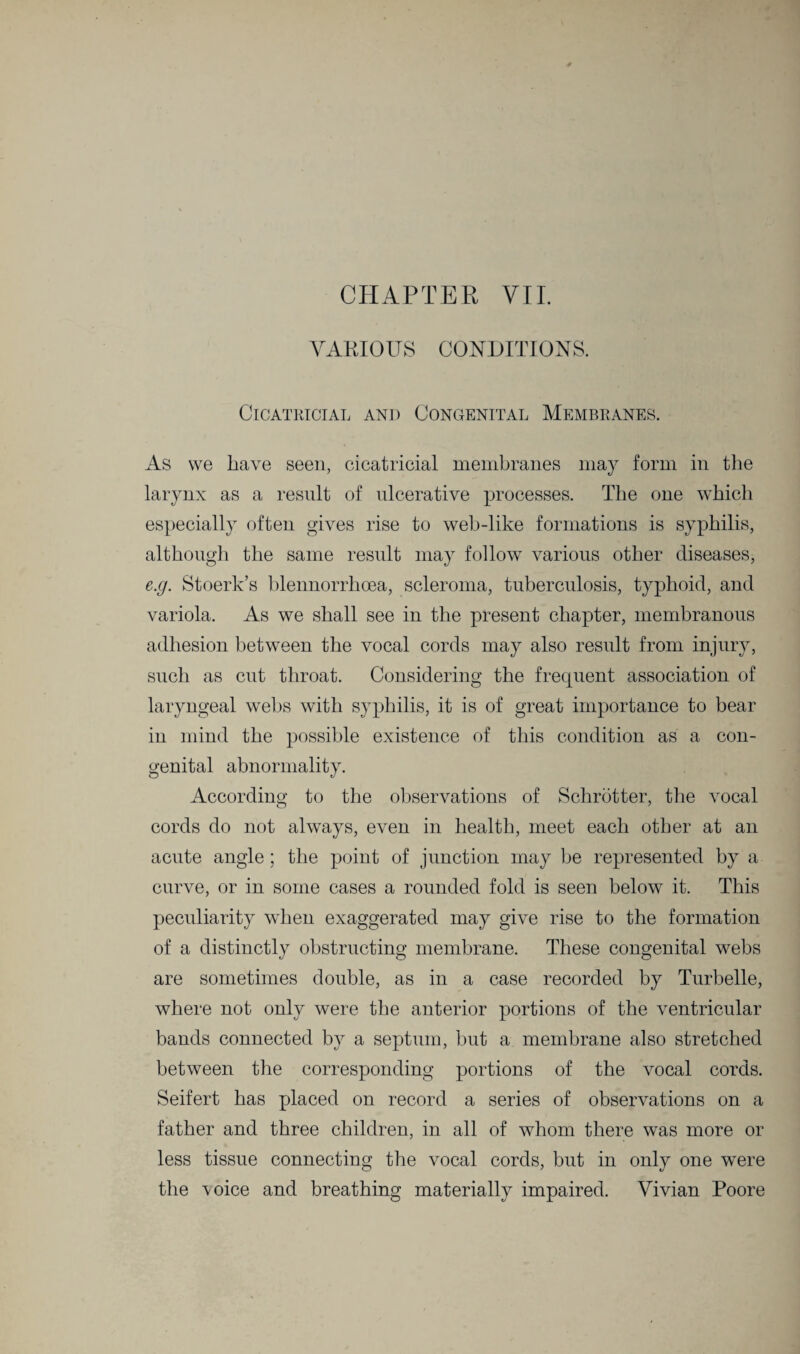 CHAPTER VII. VARIOUS CONDITIONS. Cicatricial and Congenital Membranes. As we have seen, cicatricial membranes may form in the larynx as a result of ulcerative processes. The one which especially often gives rise to web-like formations is syphilis, although the same result may follow various other diseases, e.g. Stoerk’s blennorrhcea, scleroma, tuberculosis, typhoid, and variola. As we shall see in the present chapter, membranous adhesion between the vocal cords may also result from injury, such as cut throat. Considering the frequent association of laryngeal webs with syphilis, it is of great importance to bear in mind the possible existence of this condition as a con¬ genital abnormality. According to the observations of Schrbtter, the vocal cords do not always, even in health, meet each other at an acute angle; the point of junction may be represented by a curve, or in some cases a rounded fold is seen below it. This peculiarity when exaggerated may give rise to the formation of a distinctly obstructing membrane. These congenital webs are sometimes double, as in a case recorded by Turbelle, where not only were the anterior portions of the ventricular bands connected by a septum, but a membrane also stretched between the corresponding portions of the vocal cords. Seifert has placed on record a series of observations on a father and three children, in all of whom there was more or less tissue connecting the vocal cords, but in only one were the \oice and breathing materially impaired. Vivian Poore