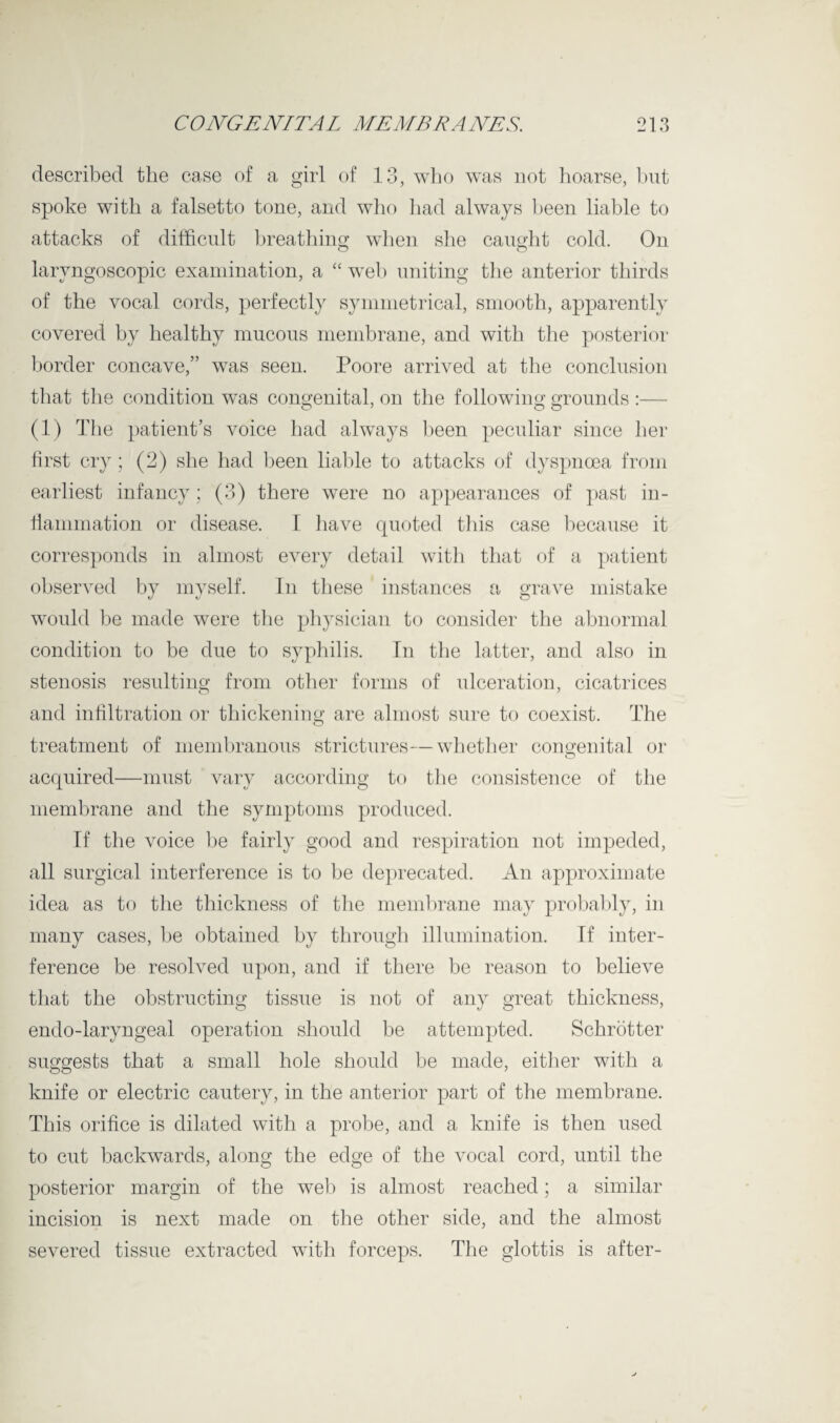 described the case of a girl of 13, who was not hoarse, but spoke with a falsetto tone, and who had always been liable to attacks of difficult breathing when she caught cold. On laryngoscopic examination, a “web uniting the anterior thirds of the vocal cords, perfectly symmetrical, smooth, apparently covered by healthy mucous membrane, and with the posterior border concave,” was seen. Poore arrived at the conclusion that the condition was congenital, on the following grounds :— (1) The patient’s voice had always been peculiar since her first cry; (2) she had been liable to attacks of dyspnoea from earliest infancy; (3) there were no appearances of past in- fiammation or disease. I have quoted this case because it corresponds in almost every detail with that of a patient observed by myself. In these instances a grave mistake would be made were the physician to consider the abnormal condition to be due to syphilis. In the latter, and also in stenosis resulting from other forms of ulceration, cicatrices and infiltration or thickening are almost sure to coexist. The treatment of membranous strictures—whether congenital or acquired—must vary according to the consistence of the membrane and the symptoms produced. If the voice be fairly good and respiration not impeded, all surgical interference is to be deprecated. An approximate idea as to the thickness of the membrane may probably, in many cases, be obtained by through illumination. If inter¬ ference be resolved upon, and if there be reason to believe that the obstructing tissue is not of any great thickness, endo-laryngeal operation should be attempted. Schrotter suggests that a small hole should be made, either with a knife or electric cautery, in the anterior part of the membrane. This orifice is dilated with a probe, and a knife is then used to cut backwards, along the edge of the vocal cord, until the posterior margin of the web is almost reached; a similar incision is next made on the other side, and the almost severed tissue extracted with forceps. The glottis is after-