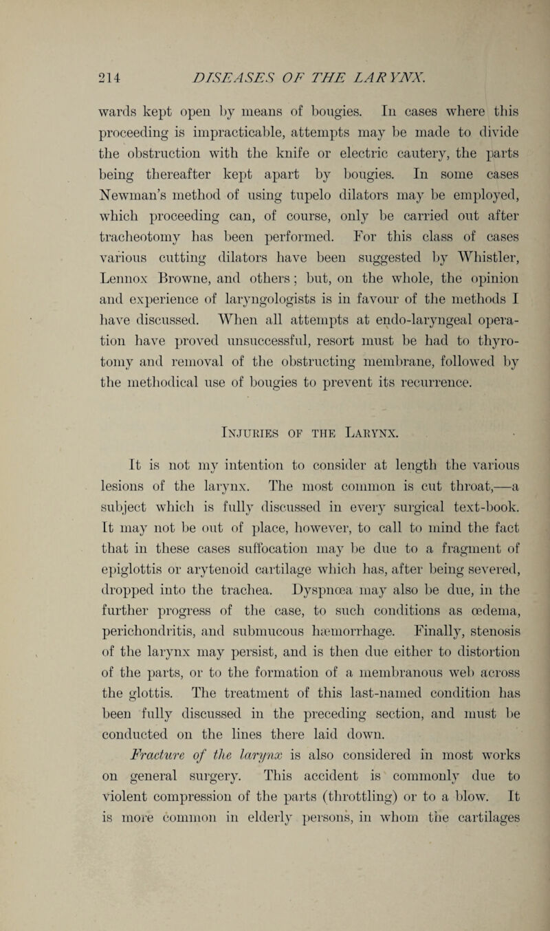 wards kept open by means of bougies. In cases where this proceeding is impracticable, attempts may be made to divide the obstruction with the knife or electric cautery, the parts being thereafter kept apart by bougies. In some cases Newman’s method of using tupelo dilators may be employed, which proceeding can, of course, only be carried out after tracheotomy has been performed. For this class of cases various cutting dilators have been suggested by Whistler, Lennox Browne, and others ; but, on the whole, the opinion and experience of laryngologists is in favour of the methods I have discussed. When all attempts at endo-laryngeal opera¬ tion have proved unsuccessful, resort must be had to thyro- tomy and removal of the obstructing membrane, followed by the methodical use of bougies to prevent its recurrence. Injuries of the Larynx. It is not my intention to consider at length the various lesions of the larynx. The most common is cut throat,—a subject which is fully discussed in every surgical text-book. It may not be out of place, however, to call to mind the fact that in these cases suffocation may be due to a fragment of epiglottis or arytenoid cartilage which has, after being severed, dropped into the trachea. Dyspnoea may also be due, in the further progress of the case, to such conditions as oedema, perichondritis, and submucous haemorrhage. Finally, stenosis of the larynx may persist, and is then due either to distortion of the parts, or to the formation of a membranous web across the glottis. The treatment of this last-named condition has been fully discussed in the preceding section, and must be conducted on the lines there laid down. Fracture of the larynx is also considered in most works on general surgery. This accident is commonly due to violent compression of the parts (throttling) or to a blow. It is more common in elderly persons, in whom the cartilages