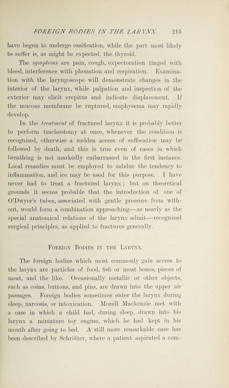 have begun to undergo ossification, while the part most likely to suffer is, as might be expected, the thyroid. The symptoms are pain, cough, expectoration tinged with blood, interference with phonation and respiration. Examina¬ tion with the laryngoscope will demonstrate changes in the interior of the larynx, while palpation and inspection of the exterior may elicit crepitus and indicate displacement. If the mucous membrane be ruptured, emphysema may rapidly develop. In the treatment of fractured larynx it is probably better to perform tracheotomy at once, whenever the condition is recognised, otherwise a sudden access of suffocation may be followed by death, and this is true even of cases in which breathing is not markedly embarrassed in the first instance. Local remedies must be employed to subdue the tendency to inflammation, and ice may be used for this purpose. I have never had to treat a fractured larynx; but on theoretical grounds it seems probable that the introduction of one of O’Dwyer’s tubes, associated with gentle pressure from with¬ out, would form a combination approaching—as nearly as the special anatomical relations of the larynx admit—recognised surgical principles, as applied to fractures generally. Foreign Bodies in the Larynx. The foreign bodies which most commonly gain access to the larynx are particles of food, fish or meat bones, pieces of meat, and the like. Occasionally metallic or other objects, such as coins, buttons, and pins, are drawn into the upper air passages. Foreign bodies sometimes enter the larynx during sleep, narcosis, or intoxication. Morell Mackenzie met with a case in which a child had, during sleep, drawn into his larynx a miniature toy engine, which he had kept in his mouth after going to bed. A still more remarkable case has o O been described by Schrbtter, where a patient aspirated a com-