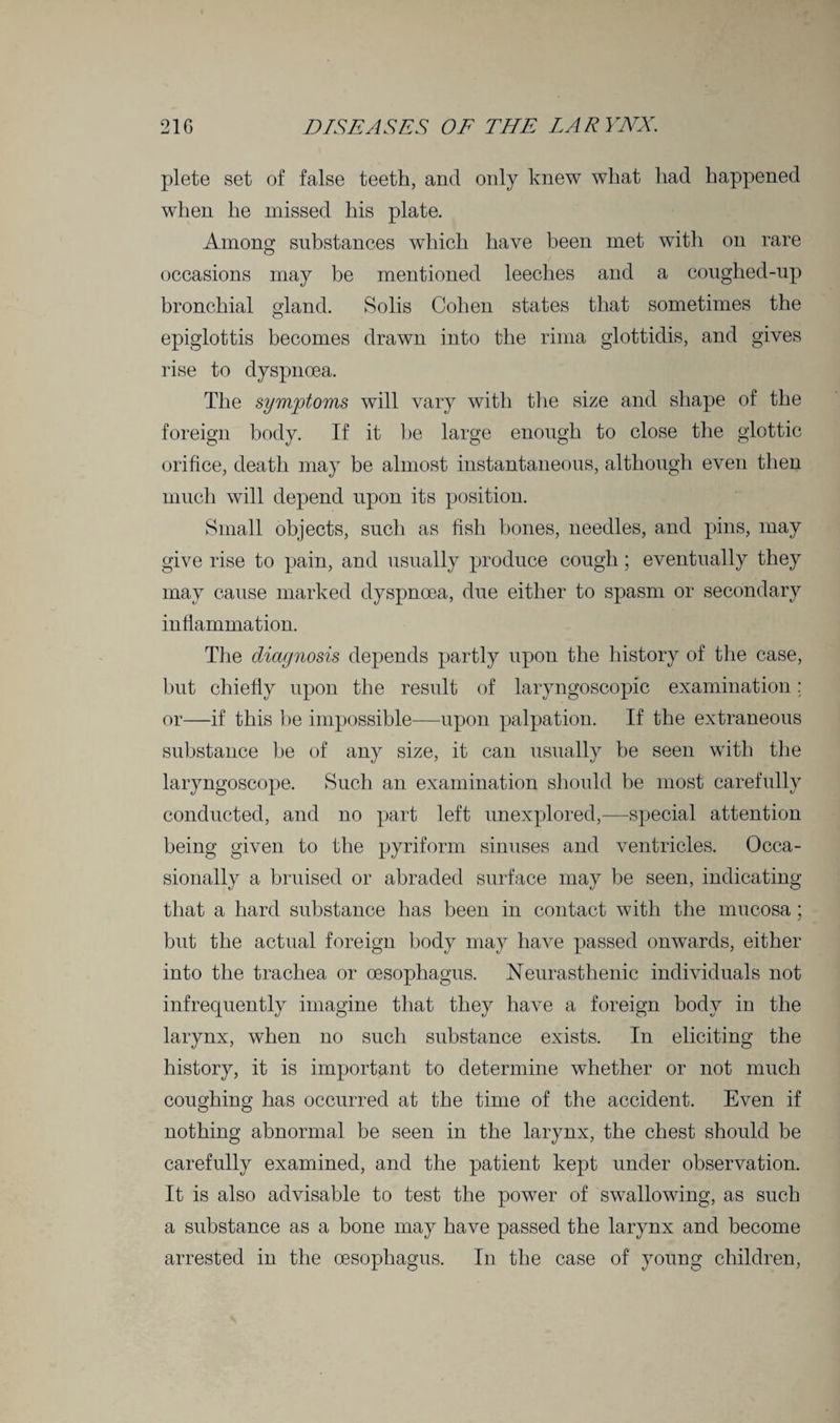 plete set of false teeth, and only knew what had happened when he missed his plate. Among substances which have been met with on rare occasions may be mentioned leeches and a coughed-up bronchial gland. Solis Cohen states that sometimes the epiglottis becomes drawn into the rima glottidis, and gives rise to dyspnoea. The symptoms will vary with the size and shape of the foreign body. If it he large enough to close the glottic orifice, death may be almost instantaneous, although even then much will depend upon its position. Small objects, such as fish bones, needles, and pins, may give rise to pain, and usually produce cough; eventually they may cause marked dyspnoea, due either to spasm or secondary inflammation. The diagnosis depends partly upon the history of the case, but chiefly upon the result of laryngoscopic examination: or—if this be impossible—upon palpation. If the extraneous substance be of any size, it can usually be seen with the laryngoscope. Such an examination should be most carefully conducted, and no part left unexplored,—special attention being given to the pyriform sinuses and ventricles. Occa¬ sionally a bruised or abraded surface may be seen, indicating that a hard substance has been in contact with the mucosa ; but the actual foreign body may have passed onwards, either into the trachea or oesophagus. Neurasthenic individuals not infrequently imagine that they have a foreign body in the larynx, when no such substance exists. In eliciting the history, it is important to determine whether or not much coughing has occurred at the time of the accident. Even if nothing abnormal be seen in the larynx, the chest should be carefully examined, and the patient kept under observation. It is also advisable to test the power of swallowing, as such a substance as a bone may have passed the larynx and become arrested in the oesophagus. In the case of young children,