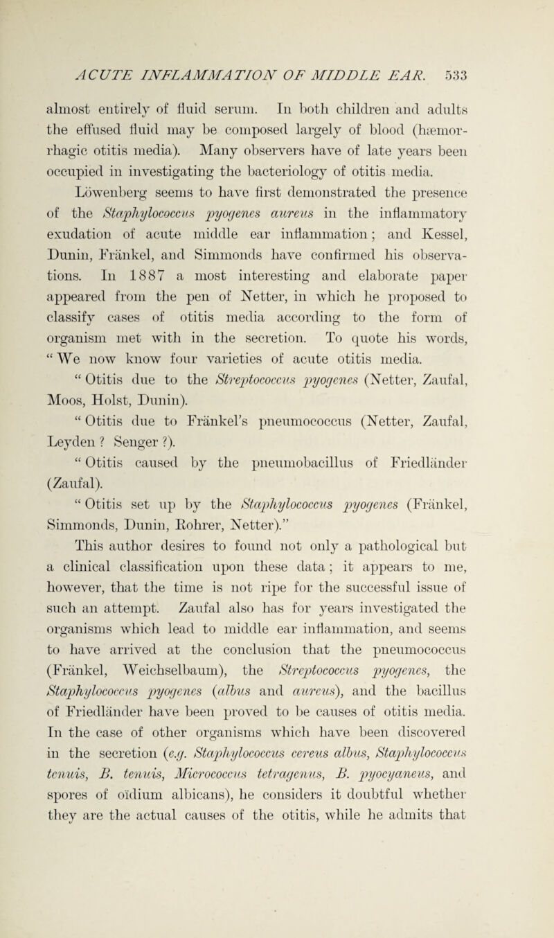 almost entirely of fluid serum. In both children and adults the effused fluid may be composed largely of blood (haemor¬ rhagic otitis media). Many observers have of late years been occupied in investigating the bacteriology of otitis media. Lowenberg seems to have first demonstrated the presence of the Staphylococcus pyogenes aureus in the inflammatory exudation of acute middle ear inflammation; and Kessel, Dunin, Frankel, and Simmonds have confirmed his observa¬ tions. In 1887 a most interesting and elaborate paper appeared from the pen of Netter, in which he proposed to classify cases of otitis media according to the form of organism met with in the secretion. To quote his words, “ We now know four varieties of acute otitis media. “ Otitis due to the Streptococcus pyogenes (Netter, Zaufal, Moos, Holst, Dunin). “ Otitis due to Frankel’s pneumococcus (Netter, Zaufal, Leyden ? Senger ?). “ Otitis caused by the pneumobacillus of Friedlander (Zaufal). “ Otitis set up by the Staphylococcus pyogenes (Frankel, Simmonds, Dunin, Kohrer, Netter).” This author desires to found not only a pathological but a clinical classification upon these data; it appears to me, however, that the time is not ripe for the successful issue of such an attempt. Zaufal also has for years investigated the organisms which lead to middle ear inflammation, and seems to have arrived at the conclusion that the pneumococcus (Frankel, Weichselbaum), the Streptococcus pyogenes, the Staphylococcus pyogenes (albus and aureus), and the bacillus of Friedlander have been proved to be causes of otitis media. In the case of other organisms which have been discovered in the secretion (e.g. Staphylococcus cereus albus, Staphylococcus tenuis, B. tenuis, Micrococcus tetragenus, B. pyocyaneus, and spores of o'idium albicans), he considers it doubtful whether they are the actual causes of the otitis, while he admits that