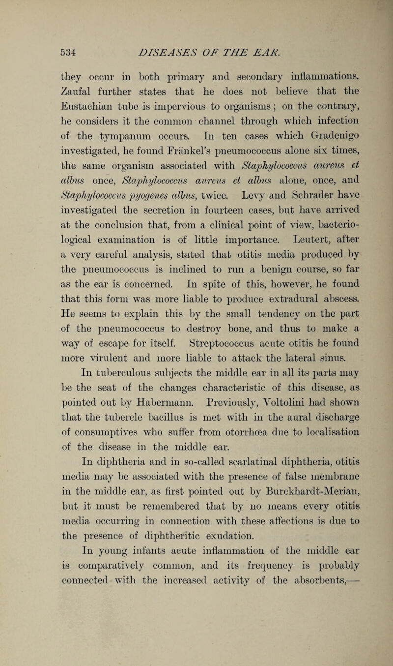 they occur in both primary and secondary inflammations. Zaufal further states that he does not believe that the Eustachian tube is impervious to organisms; on the contrary, he considers it the common channel through which infection of the tympanum occurs. In ten cases which Gradenigo investigated, he found Frankers pneumococcus alone six times, the same organism associated with Staphylococcus aureus ct albus once, Staphylococcus aureus ct albus alone, once, and Staphylococcus pyogenes albus, twice. Levy and Schrader have investigated the secretion in fourteen cases, but have arrived at the conclusion that, from a clinical point of view, bacterio¬ logical examination is of little importance. Leutert, after a very careful analysis, stated that otitis media produced by the pneumococcus is inclined to run a benign course, so far as the ear is concerned. In spite of this, however, he found that this form was more liable to produce extradural abscess. He seems to explain this by the small tendency on the part of the pneumococcus to destroy bone, and thus to make a way of escape for itself. Streptococcus acute otitis he found more virulent and more liable to attack the lateral sinus. In tuberculous subjects the middle ear in all its parts may be the seat of the changes characteristic of this disease, as pointed out by Habermann. Previously, Yoltolini had shown that the tubercle bacillus is met with in the aural discharge of consumptives who suffer from otorrhoea due to localisation of the disease in the middle ear. In diphtheria and in so-called scarlatinal diphtheria, otitis media may be associated with the presence of false membrane in the middle ear, as first pointed out by Burckhardt-Merian, but it must be remembered that by no means every otitis media occurring in connection with these affections is due to the presence of diphtheritic exudation. In young infants acute inflammation of the middle ear is comparatively common, and its frequency is probably connected with the increased activity of the absorbents,—