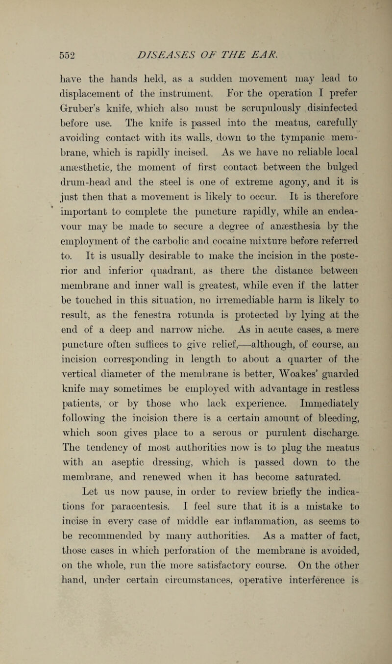 have the hands held, as a sudden movement may lead to displacement of the instrument. For the operation I prefer Gruber’s knife, which also must be scrupulously disinfected before use. The knife is passed into the meatus, carefully avoiding contact with its walls, down to the tympanic mem¬ brane, which is rapidly incised. As we have no reliable local anaesthetic, the moment of first contact between the bulged drum-head and the steel is one of extreme agony, and it is just then that a movement is likely to occur. It is therefore important to complete the puncture rapidly, while an endea¬ vour may be made to secure a degree of anaesthesia by the employment of the carbolic and cocaine mixture before referred to. It is usually desirable to make the incision in the poste¬ rior and inferior quadrant, as there the distance between membrane and inner wall is greatest, while even if the latter be touched in this situation, no irremediable harm is likely to result, as the fenestra rotunda is protected by lying at the end of a deep and narrow niche. As in acute cases, a mere puncture often suffices to give relief,—although, of course, an incision corresponding in length to about a quarter of the vertical diameter of the membrane is better, Woakes’ guarded knife may sometimes be employed wdth advantage in restless patients, or by those who lack experience. Immediately following the incision there is a certain amount of bleeding, which soon gives place to a serous or purulent discharge. The tendency of most authorities now is to plug the meatus with an aseptic dressing, which is passed down to the membrane, and renewed when it has become saturated. Let us now pause, in order to review briefly the indica¬ tions for paracentesis. I feel sure that it is a mistake to incise in every case of middle ear inflammation, as seems to be recommended by many authorities. As a matter of fact, those cases in which perforation of the membrane is avoided, on the whole, run the more satisfactory course. On the other hand, under certain circumstances, operative interference is
