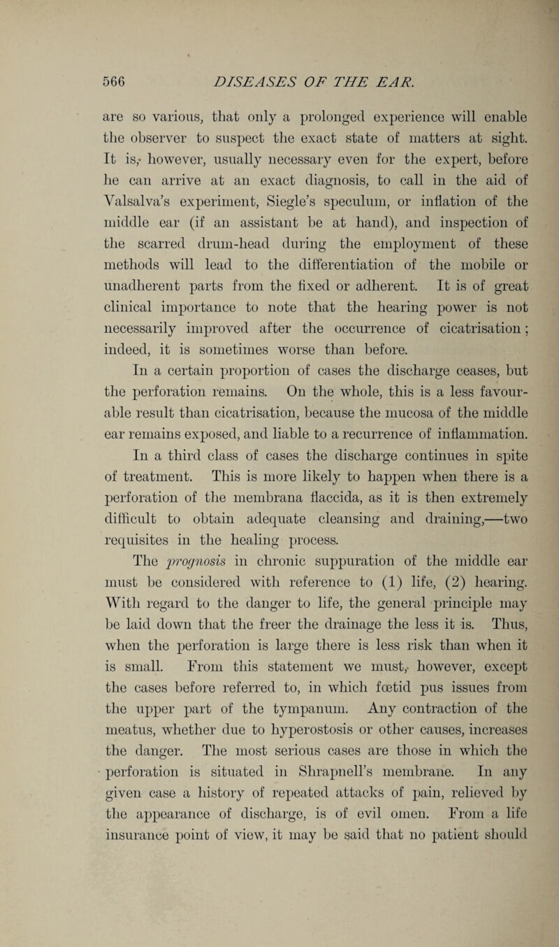 are so various, that only a prolonged experience will enable the observer to suspect the exact state of matters at sight. It is,* however, usually necessary even for the expert, before lie can arrive at an exact diagnosis, to call in the aid of Valsalva’s experiment, Siegle’s speculum, or inflation of the middle ear (if an assistant be at hand), and inspection of the scarred drum-head during the employment of these methods will lead to the differentiation of the mobile or unadherent parts from the fixed or adherent. It is of great clinical importance to note that the hearing power is not necessarily improved after the occurrence of cicatrisation; indeed, it is sometimes worse than before. In a certain proportion of cases the discharge ceases, but the perforation remains. On the whole, this is a less favour¬ able result than cicatrisation, because the mucosa of the middle ear remains exposed, and liable to a recurrence of inflammation. In a third class of cases the discharge continues in spite of treatment. This is more likely to happen when there is a perforation of the membrana flaccida, as it is then extremely difficult to obtain adequate cleansing and draining,—two requisites in the healing process. The prognosis in chronic suppuration of the middle ear must be considered with reference to (1) life, (2) hearing. With regard to the danger to life, the general principle may be laid down that the freer the drainage the less it is. Thus, when the perforation is large there is less risk than when it is small. From this statement we must,- however, except the cases before referred to, in which foetid pus issues from the upper part of the tympanum. Any contraction of the meatus, whether due to hyperostosis or other causes, increases the danger. The most serious cases are those in which the perforation is situated in Shrapnell’s membrane. In any given case a history of repeated attacks of pain, relieved by the appearance of discharge, is of evil omen. From a life insurance point of view, it may be said that no patient should