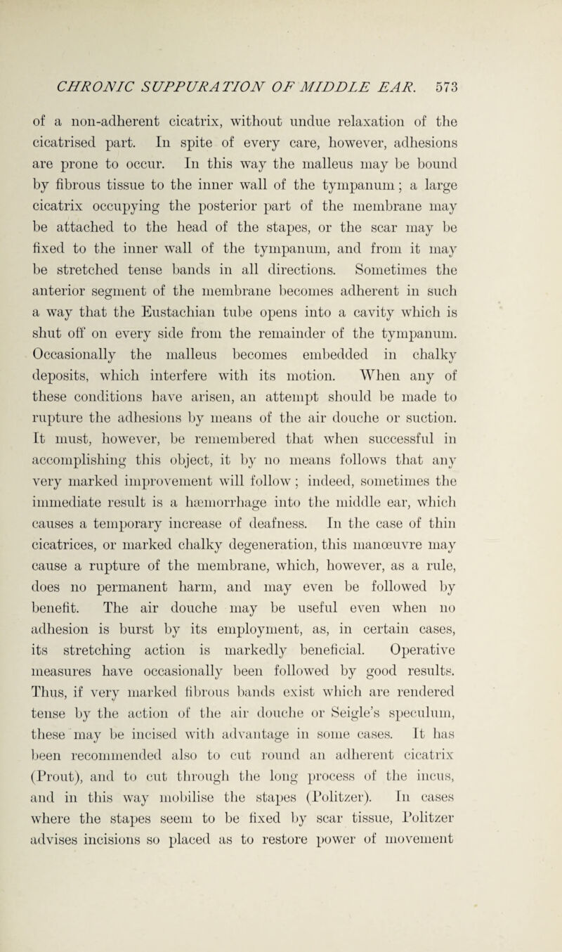 of a non-adherent cicatrix, without undue relaxation of the cicatrised part. In spite of every care, however, adhesions are prone to occur. In this way the malleus may he bound by fibrous tissue to the inner wall of the tympanum; a large cicatrix occupying the posterior part of the membrane may be attached to the head of the stapes, or the scar may be fixed to the inner wall of the tympanum, and from it may be stretched tense bands in all directions. Sometimes the anterior segment of the membrane becomes adherent in such a way that the Eustachian tube opens into a cavity which is shut off on every side from the remainder of the tympanum. Occasionally the malleus becomes embedded in chalky deposits, which interfere with its motion. When any of these conditions have arisen, an attempt should be made to rupture the adhesions by means of the air douche or suction. It must, however, be remembered that when successful in accomplishing this object, it by no means follows that any very marked improvement will follow; indeed, sometimes the immediate result is a haemorrhage into the middle ear, which causes a temporary increase of deafness. In the case of thin cicatrices, or marked chalky degeneration, this manoeuvre may cause a rupture of the membrane, which, however, as a rule, does no permanent harm, and may even be followed by benefit. The air douche may be useful even when no adhesion is burst by its employment, as, in certain cases, its stretching action is markedly beneficial. Operative measures have occasionally been followed by good results. Thus, if very marked fibrous bands exist which are rendered tense by the action of the air douche or Seigle’s speculum, these may he incised with advantage in some cases. It has been recommended also to cut round an adherent cicatrix (Prout), and to cut through the long process of the incus, and in this way mobilise the stapes (Politzer). In cases where the stapes seem to be fixed by scar tissue, Politzer advises incisions so placed as to restore power of movement