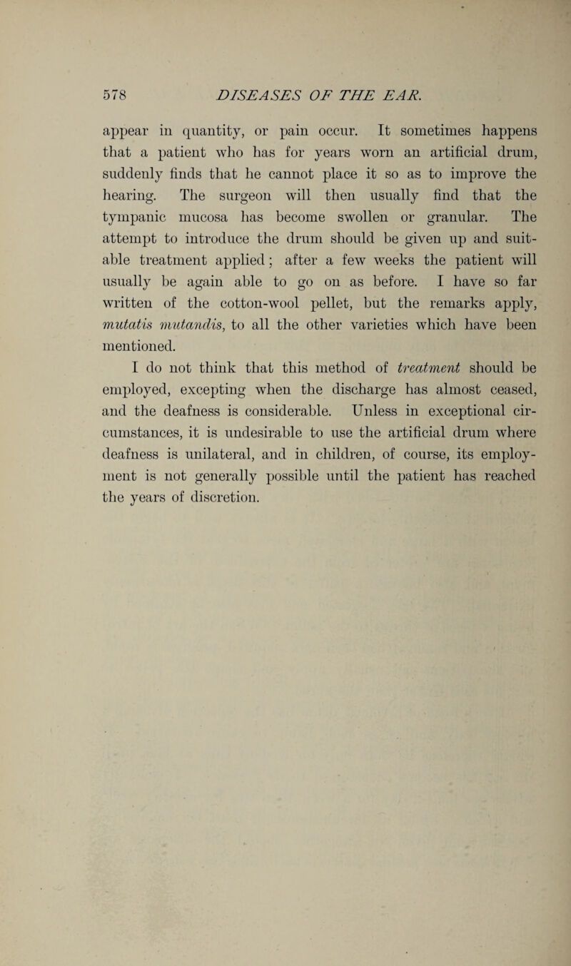 appear in quantity, or pain occur. It sometimes happens that a patient who has for years worn an artificial drum, suddenly finds that he cannot place it so as to improve the hearing. The surgeon will then usually find that the tympanic mucosa has become swollen or granular. The attempt to introduce the drum should be given up and suit¬ able treatment applied; after a few weeks the patient will usually be again able to go on as before. I have so far written of the cotton-wool pellet, but the remarks apply, mutatis mutandis, to all the other varieties which have been mentioned. I do not think that this method of treatment should be employed, excepting when the discharge has almost ceased, and the deafness is considerable. Unless in exceptional cir¬ cumstances, it is undesirable to use the artificial drum where deafness is unilateral, and in children, of course, its employ¬ ment is not generally possible until the patient has reached the years of discretion.
