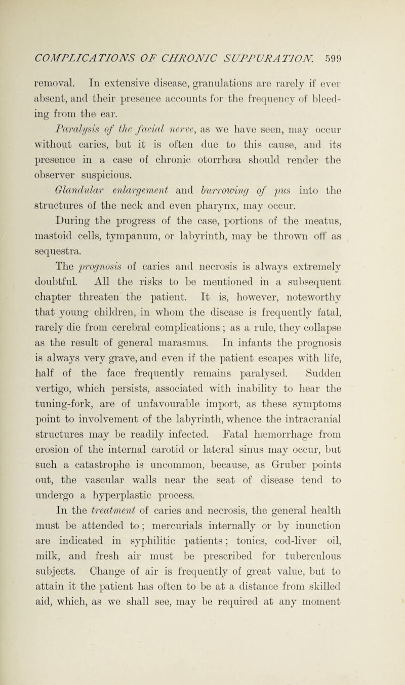 removal. In extensive disease, granulations are rarely if ever absent, and their presence accounts for the frequency of bleed¬ ing from the ear. Paralysis of the, facial nerve, as we have seen, may occur without caries, but it is often due to this cause, and its presence in a case of chronic otorrhoea should render the observer suspicious. Glandular enlargement and burrowing of pus into the structures of the neck and even pharynx, may occur. During the progress of the case, portions of the meatus, mastoid cells, tympanum, or labyrinth, may be thrown off as sequestra. The prognosis of caries and necrosis is always extremely doubtful. All the risks to he mentioned in a subsequent chapter threaten the patient. It is, however, noteworthy that young children, in whom the disease is frequently fatal, rarely die from cerebral complications; as a rule, they collapse as the result of general marasmus. In infants the prognosis is always very grave, and even if the patient escapes with life, half of the face frequently remains paralysed. Sudden vertigo, which persists, associated with inability to hear the tuning-fork, are of unfavourable import, as these symptoms point to involvement of the labyrinth, whence the intracranial structures may be readily infected. Fatal haemorrhage from erosion of the internal carotid or lateral sinus may occur, but such a catastrophe is uncommon, because, as Gruber points out, the vascular walls near the seat of disease tend to undergo a hyperplastic process. In the treatment of caries and necrosis, the general health must be attended to; mercurials internally or by inunction are indicated in syphilitic patients; tonics, cod-liver oil, milk, and fresh air must be prescribed for tuberculous subjects. Change of air is frequently of great value, but to attain it the patient has often to be at a distance from skilled aid, which, as we shall see, may be required at any moment