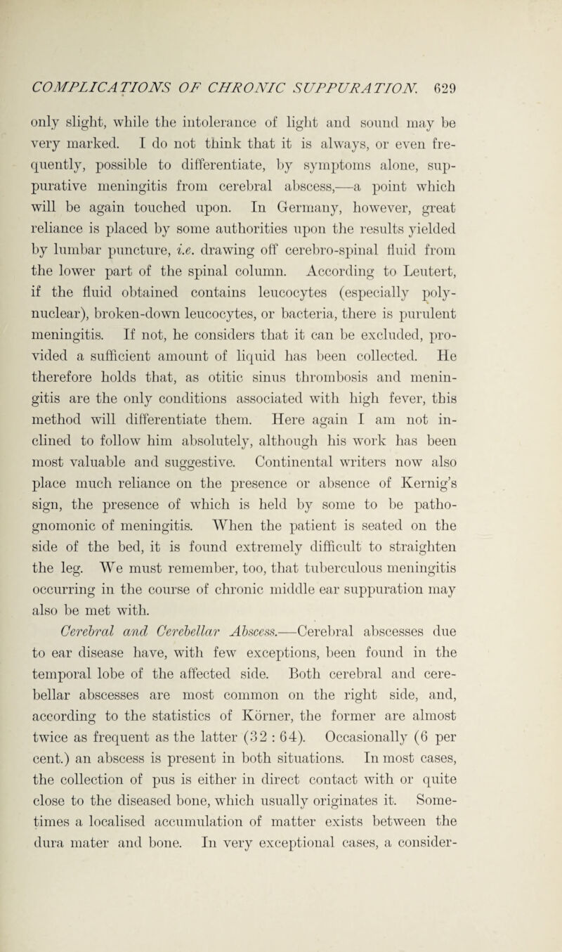 only slight, while the intolerance of light and sound may be very marked. I do not think that it is always, or even fre¬ quently, possible to differentiate, by symptoms alone, sup¬ purative meningitis from cerebral abscess,—a point which will be again touched upon. In Germany, however, great reliance is placed by some authorities upon the results yielded by lumbar puncture, i.e. drawing off cerebro-spinal fluid from the lower part of the spinal column. According to Leutert, if the fluid obtained contains leucocytes (especially poly¬ nuclear), broken-down leucocytes, or bacteria, there is purulent meningitis. If not, he considers that it can be excluded, pro¬ vided a sufficient amount of liquid has been collected. He therefore holds that, as otitic sinus thrombosis and menin¬ gitis are the only conditions associated with high fever, this method will differentiate them. Here again I am not in¬ clined to follow him absolutely, although his work has been most valuable and suggestive. Continental writers now also place much reliance on the presence or absence of Kernig’s sign, the presence of which is held by some to be patho¬ gnomonic of meningitis. When the patient is seated on the side of the bed, it is found extremely difficult to straighten the leg. We must remember, too, that tuberculous meningitis occurring in the course of chronic middle ear suppuration may also be met with. Cerebral and Cerebellar Abscess.—Cerebral abscesses due to ear disease have, with few exceptions, been found in the temporal lobe of the affected side. Both cerebral and cere¬ bellar abscesses are most common on the right side, and, according to the statistics of Korner, the former are almost twice as frequent as the latter (32 : 64). Occasionally (6 per cent.) an abscess is present in both situations. In most cases, the collection of pus is either in direct contact with or quite close to the diseased bone, which usually originates it. Some¬ times a localised accumulation of matter exists between the dura mater and bone. In very exceptional cases, a consider-