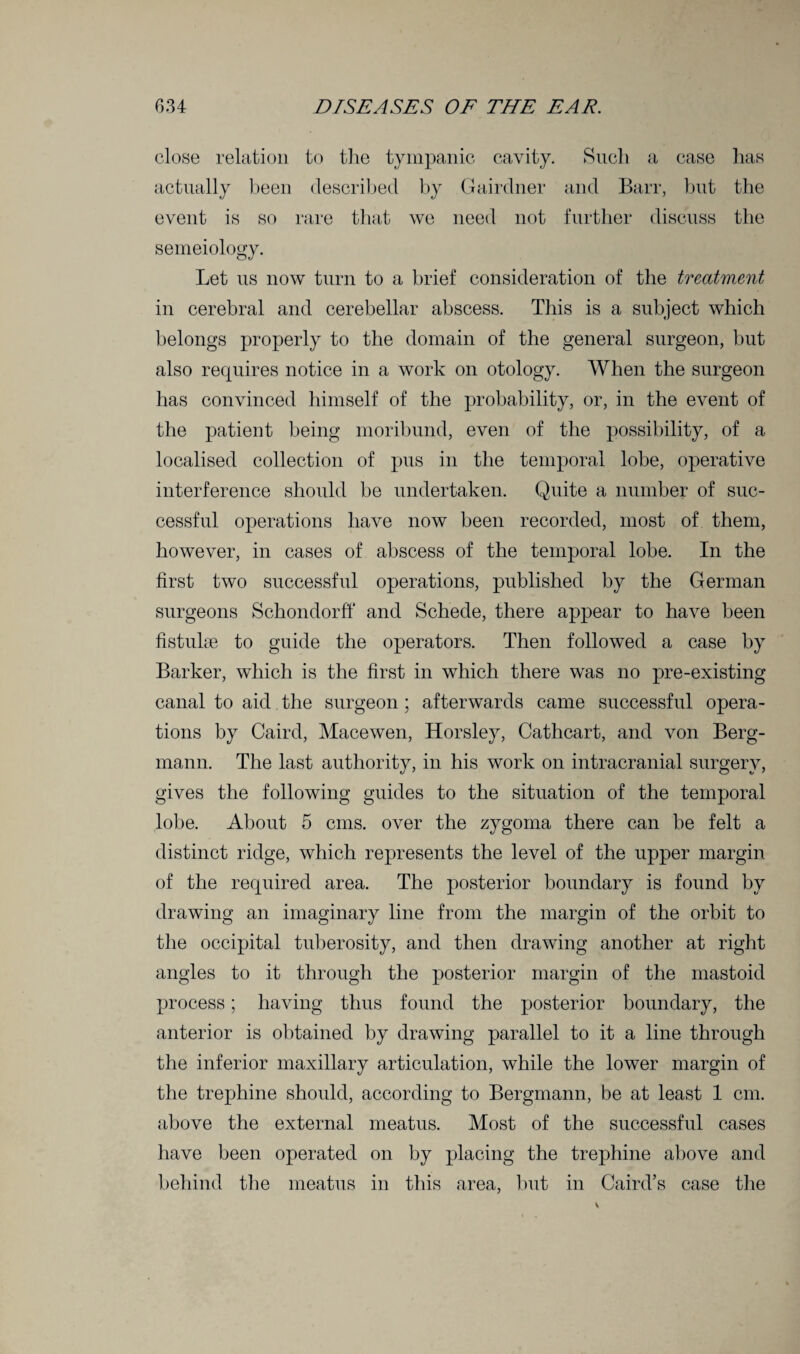 close relation to the tympanic cavity. Such a case has actually been described by Gairdner and Barr, but the event is so rare that we need not further discuss the semeiology. Let us now turn to a brief consideration of the treatment in cerebral and cerebellar abscess. This is a subject which belongs properly to the domain of the general surgeon, but also requires notice in a work on otology. When the surgeon has convinced himself of the probability, or, in the event of the patient being moribund, even of the possibility, of a localised collection of pus in the temporal lobe, operative interference should be undertaken. Quite a number of suc¬ cessful operations have now been recorded, most of them, however, in cases of abscess of the temporal lobe. In the first two successful operations, published by the German surgeons Schondorft* and Schede, there appear to have been fistula; to guide the operators. Then followed a case by Barker, which is the first in which there was no pre-existing canal to aid the surgeon ; afterwards came successful opera¬ tions by Caird, Macewen, Horsley, Cathcart, and von Berg- mann. The last authority, in his work on intracranial surgery, gives the following guides to the situation of the temporal lobe. About 5 cms. over the zygoma there can be felt a distinct ridge, which represents the level of the upper margin of the required area. The posterior boundary is found by drawing an imaginary line from the margin of the orbit to the occipital tuberosity, and then drawing another at right angles to it through the posterior margin of the mastoid process; having thus found the posterior boundary, the anterior is obtained by drawing parallel to it a line through the inferior maxillary articulation, while the lower margin of the trephine should, according to Bergmann, be at least 1 cm. above the external meatus. Most of the successful cases have been operated on by placing the trephine above and behind the meatus in this area, but in Caird’s case the