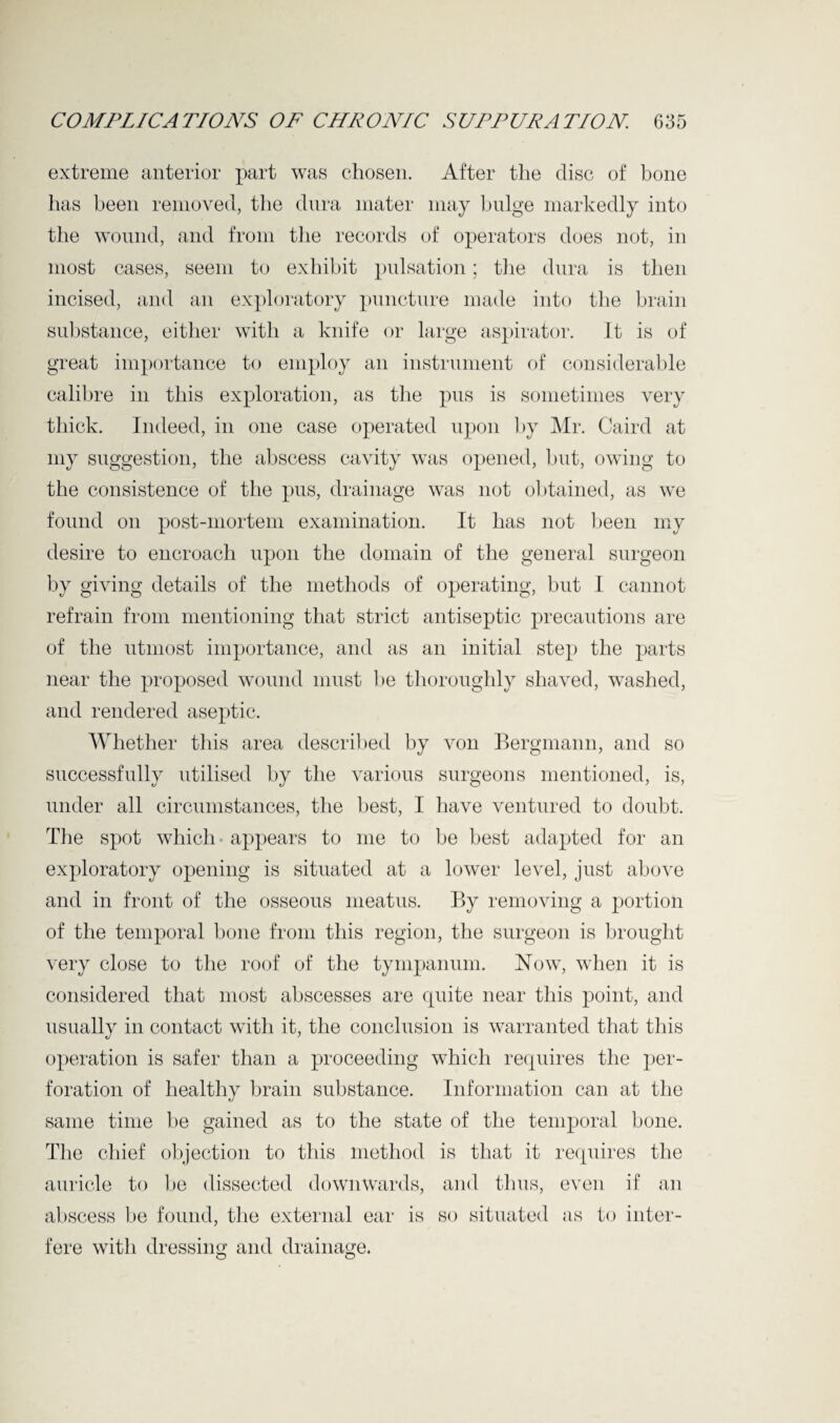 extreme anterior part was chosen. After the disc of bone has been removed, the dura mater may bulge markedly into the wound, and from the records of operators does not, in most cases, seem to exhibit pulsation; tire dura is then incised, and an exploratory puncture made into the brain substance, either with a knife or large aspirator. It is of great importance to employ an instrument of considerable calibre in this exploration, as the pus is sometimes very thick. Indeed, in one case operated upon by Mr. Caird at my suggestion, the abscess cavity was opened, but, owing to the consistence of the pus, drainage was not obtained, as we found on post-mortem examination. It has not been my desire to encroach upon the domain of the general surgeon by giving details of the methods of operating, but I cannot refrain from mentioning that strict antiseptic precautions are of the utmost importance, and as an initial step the parts near the proposed wound must be thoroughly shaved, washed, and rendered aseptic. Whether this area described by von Bergmann, and so successfully utilised by the various surgeons mentioned, is, under all circumstances, the best, I have ventured to doubt. The spot which - appears to me to be best adapted for an exploratory opening is situated at a lower level, just above and in front of the osseous meatus. By removing a portion of the temporal bone from this region, the surgeon is brought very close to the roof of the tympanum. Now, when it is considered that most abscesses are quite near this point, and usually in contact with it, the conclusion is warranted that this operation is safer than a proceeding which requires the per¬ foration of healthy brain substance. Information can at the same time be gained as to the state of the temporal bone. The chief objection to this method is that it requires the auricle to be dissected downwards, and thus, even if an abscess be found, the external ear is so situated as to inter¬ fere with dressing and drainage.