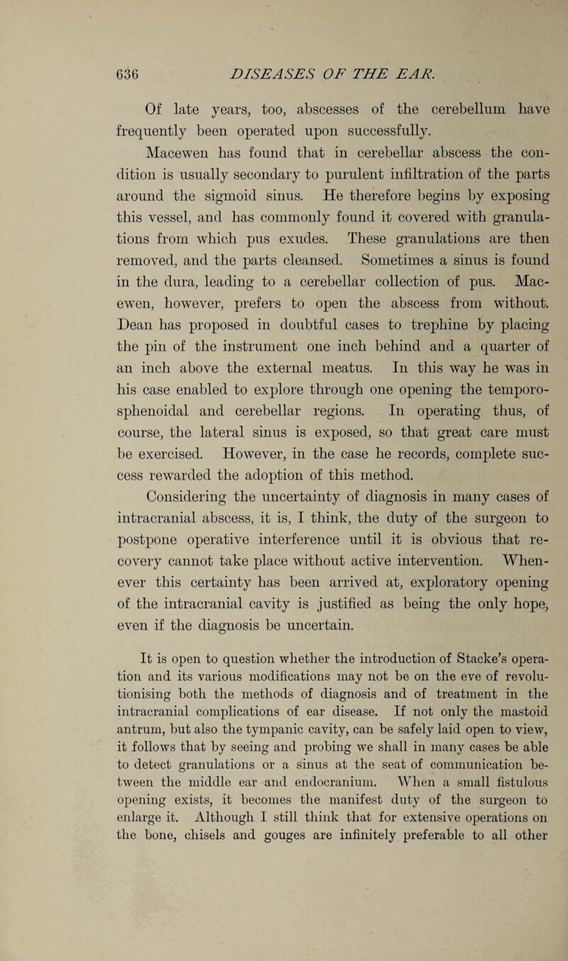 Of late years, too, abscesses of the cerebellum have frequently been operated upon successfully. Macewen has found that in cerebellar abscess the con¬ dition is usually secondary to purulent infiltration of the parts around the sigmoid sinus. He therefore begins by exposing this vessel, and has commonly found it covered with granula¬ tions from which pus exudes. These granulations are then removed, and the parts cleansed. Sometimes a sinus is found in the dura, leading to a cerebellar collection of pus. Mac¬ ewen, however, prefers to open the abscess from without. Dean has proposed in doubtful cases to trephine by placing the pin of the instrument one inch behind and a quarter of an inch above the external meatus. In this way he was in his case enabled to explore through one opening the temporo- sphenoidal and cerebellar regions. In operating thus, of course, the lateral sinus is exposed, so that great care must be exercised. However, in the case he records, complete suc¬ cess rewarded the adoption of this method. Considering the uncertainty of diagnosis in many cases of intracranial abscess, it is, I think, the duty of the surgeon to postpone operative interference until it is obvious that re¬ covery cannot take place without active intervention. When¬ ever this certainty has been arrived at, exploratory opening of the intracranial cavity is justified as being the only hope, even if the diagnosis be uncertain. It is open to question whether the introduction of Stacke’s opera¬ tion and its various modifications may not be on the eve of revolu¬ tionising both the methods of diagnosis and of treatment in the intracranial complications of ear disease. If not only the mastoid antrum, but also the tympanic cavity, can be safely laid open to view, it follows that by seeing and probing we shall in many cases be able to detect granulations or a sinus at the seat of communication be¬ tween the middle ear and endocranium. When a small fistulous opening exists, it becomes the manifest duty of the surgeon to enlarge it. Although I still think that for extensive operations on the bone, chisels and gouges are infinitely preferable to all other