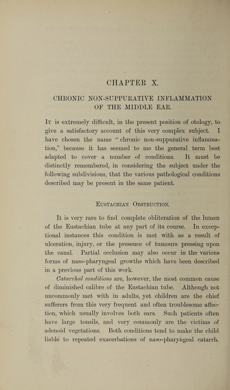 CHAPTER X. CHRONIC NON-SUPPURATIYE INFLAMMATION OF THE MIDDLE EAR. It is extremely difficult, in the present position of otology, to give a satisfactory account of this very complex subject. I have chosen the name “ chronic non-suppurative inflamma¬ tion,” because it has seemed to me the general term best adapted to cover a number of conditions. It must be distinctly remembered, in considering the subject under the following subdivisions, that the various pathological conditions described may be present in the same patient. Eustachian Obstruction. It is very rare to find complete obliteration of the lumen of the Eustachian tube at any part of its course. In excep¬ tional instances this condition is met with as a result of ulceration, injury, or the presence of tumours pressing upon the canal. Partial occlusion may also occur in the various forms of naso-pharyngeal growths which have been described in a previous part of this work. Catarrhal conditions are, however, the most common cause of diminished calibre of the Eustachian tube. Although not uncommonly met with in adults, yet children are the chief sufferers from this very frequent and often troublesome affec¬ tion, which usually involves both ears. Such patients often have large tonsils, and very commonly are the victims of adenoid vegetations. Both conditions tend to make the child liable to repeated exacerbations of naso-phary ngeal catarrh.