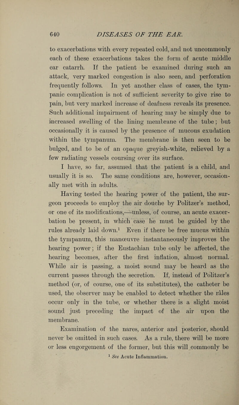 to exacerbations with every repeated cold, and not uncommonly each of these exacerbations takes the form of acute middle ear catarrh. If the patient be examined during such an attack, very marked congestion is also seen, and perforation frequently follows. In yet another class of cases, the tym¬ panic complication is not of sufficient severity to give rise to pain, but very marked increase of deafness reveals its presence. Such additional impairment of hearing may be simply due to increased swelling of the lining membrane of the tube; but occasionally it is caused by the presence of mucous exudation within the tympanum. The membrane is then seen to be bulged, and to be of an opaque greyish-white, relieved by a few radiating vessels coursing over its surface. I have, so far, assumed that the patient is a child, and usually it is so. The same conditions are, however, occasion¬ ally met with in adults. Having tested the hearing power of the patient, the sur¬ geon proceeds to employ the air douche by Politzer’s method, or one of its modifications,—unless, of course, an acute exacer¬ bation be present, in which case he must be guided by the rules already laid down.1 Even if there be free mucus within the tympanum, this manoeuvre instantaneously improves the hearing power; if the Eustachian tube only be affected, the hearing becomes, after the first inflation, almost normal. While air is passing, a moist sound may be heard as the current passes through the secretion. If, instead of Politzer’s method (or, of course, one of its substitutes), the catheter be used, the observer may be enabled to detect whether the rfiles occur only in the tube, or whether there is a slight moist sound just preceding the impact of the air upon the membrane. Examination of the nares, anterior and posterior, should never be omitted in such cases. As a rule, there will be more or less engorgement of the former, but this will commonly be 1 See Acute Inflammation.